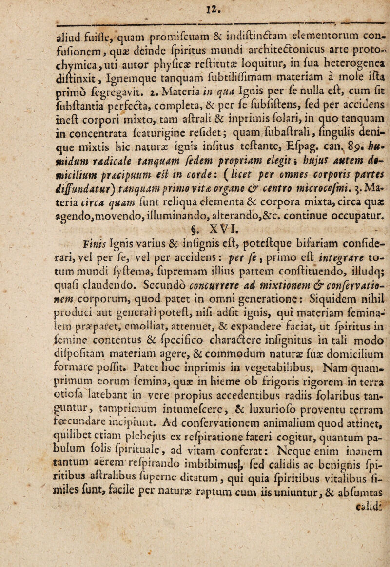 aliud fuiflc, quam promifcuam & indiftindam elementorum con- fufionem, quas deinde fpiritus mundi architedconicus arte proto- chymica, uti autor phyficx reftitutiE loquitur, in fua heterogenea diftinxit, Ignemque tanquam TubtiliiTimam materiam a mole ifta primo fegregavit. 2. Materia in quA Ignis per fc nulla eft, cum fit fubftamia pcrfeda, completa, & per fe fubfiftens, fed per accidens ineft corpori mixto, tam aftraii & inprimis folari, in quo tanquam in concentrata fcaturigine refidet; quam fubaftrali, fingulis deni¬ que mixtis hic naturae ignis infitus teftante, Efpag. midum radkale tanquam ftdem propriam elegit i hujus autem d9-- miciltum pracipuum efl in corde: (licet per omnes corporis partes diffundatur) tanquam primo vita organo & centro mkrocofmi» ^.Ma¬ teria circa quam funt reliqua dementa dc corpora mixta, circa qua: agendo,movendo, illuminando, alterando,&c. continue occupatur. §. XVI. Tinis Ignis varius & infignis e(l, poteftque bifariam confide- rari, vel per fe, vel per accidens: per fe, primo eft integrare to¬ tum mundi fyftema, fupremam illius partem conftitucndo, illudq; quafi claudendo. Secundo concurrere ad mixtionem & confervatio- corporum, quod patet in omni generatione ? Siquidem nihil produci aut generari poteft, nifi adfit ignis, qui materiam femina- Icm prirpafet, emolliat, attenuet, & expandere faciat, ut fpiritus in femine contentus fpecifico charaflere infignitiis in tali modo difpofitam materiam agere, 3c commodum natura fuse domicilium formare pofTit. Patet hoc inprimis in vegetabilibus. Nam quam¬ primum eorum femina, quse in hieme ob frigoris rigorem in terra otiofa latebant in vere propius accedentibus radiis folaribus tan¬ guntur, tamprimum intumefeere, luxuriofo proventu terram feeeundare incipiunt. Ad confervationem animalium quod attinet, quilibet etiam plebejus ex refpiratione fateri cogitur, quantum pa¬ bulum folis fpirituale, ad vitam conferat: Neque enim inanem tantum aerem refpirando imbibimus], fed calidis ac benignis fpi- ritibus aftralibus fuperne ditatum, qui quia ipiritibiis vitalibus li- miles funt, facile per natura raptum cum iis uniuntur, & abfumtas calid: