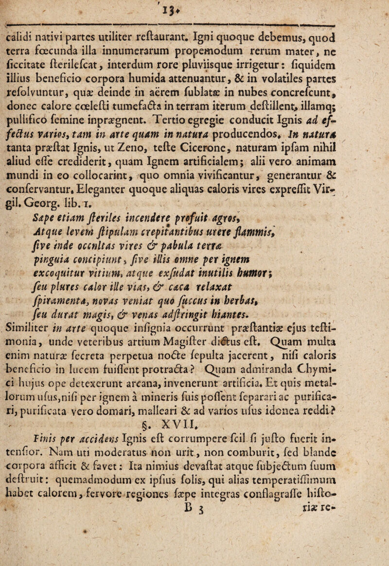 r calidi nativi partes utiliter rcftaurant. Igni quoque debemus, quod terra fceciinda illa innumerarum propemodum rerum mater, ne ficcitate fterilefcat, interdum rore pluviisque irrigetur; fiquidem illius beneficio corpora humida attenuantur, in volatiles partes refolvuntur, qua; deinde in aerem fublata: in nubes concrclcunt, donec calore coelefli tumefada in terram iterum deflillent> illamq; pullifico femine inprafgnent. Tertio egregie conducit Ignis ad fe^us rarieSi tam in arte quam in natura producendos* in naturd tanta praeflat Ignis, ut Zeno, tefte Cicerone, naturam ipfam nihil aliud effe crediderit, quam Ignem artificialem; alii vero animam mundi in eo collocarint, quo omnia vivificantur, generantur confervantur. Eleganter quoque aliquas caloris vires expreflit Vir* gil, Georg. lib. I, Sape etiam ftetiles incendere pr&fuit agreiy Atque levem ftipulam crepitantibus urere flammis, five inde occnltas vires & pabula terta pinguia cencipiunti five illis emne per ignem excoquitur vitium$ atque ex/udat inutilis humeri fieu plures calor ille vias, & caca relaxat fipiramenta, novas veniat quo fuccus in herbas, fieu durat magis, & venas adftringit hiantes. Similiter in arte quoque infignia occurrunt prceftantiac ejus tcfli- monia, unde veteribus artium Magifter di#us cfl. Quam multa enim naturae fecreta perpetua no(5fe fepulta jacerent, nifi caloris beneficio in lucem fuifTent protracta ? Quam admiranda Chymi- ci hujus ope detexerunt arcana, invenerunt artificia* Et quis metal¬ lorum ufus,nifi per ignem a mineris fuis poflent feparari ac purifica¬ ri, purificata Vero domari, malleari 3c ad varios isfus idonea reddi? §. XVII* Tinis per accidens Ignis eft corrumpere fcil. fi jufto fuerit in- tenfior. Nam uti moderatus non urit, non comburit, fed blande corpora afficit & favet: Ita nimius devaftat atque fubje6lum fuum deftruit: quemadmodum ex ipfius folis, qui alias temperatiffimum habet calorem, fervore regiones fa^pe integras conflagrafTe hifto- B 5 risere-