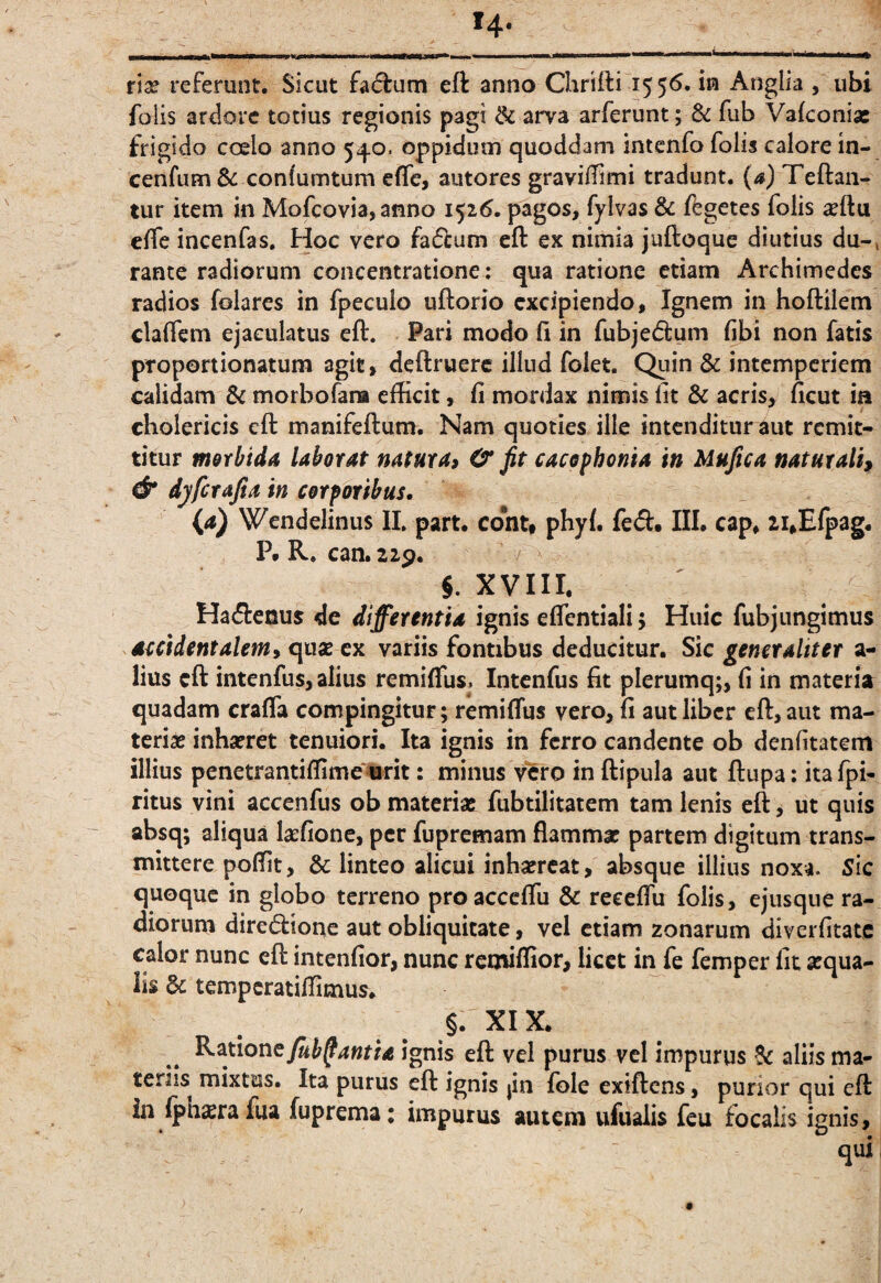 rlx referunt. Sicut fadrum eft anno Chrifti 1556. in Anglia , ubi folis ardore todus regionis pagi & arva arferunt; & fub Vakonias frigido coelo anno 540. oppidum quoddam intenfo folis calore in- cenfum & conlumtum cfle, autores graviffimi tradunt, (a) Teftaii- tur item in Mofcovia, anno 1^16. pagos, fylvas & ffegctes folis ^ftu clfe incenfas. Hoc vero faftum eft ex nimia juftoque diutius du-, rante radiorum concentratione: qua ratione etiam Archimedes radios folares in fpeculo uftorjo excipiendo. Ignem in hoftilem claffem ejaculatus eft. Pari modo ft in fubjedlum libi non fatis proportionatum agit, deftruerc illud folet. Quin & intemperiem calidam & morbofara efticit, fi mordax nimis fit & acris, ficut ia cholericis eft manifeftum. Nam quoties ille intenditur aut remit¬ titur motbidA laborat natura, C fit cacephonia in Mufica naturali^ & dyferafia in corporibus. {a) Wendelinus II. part. contt pHyl. fe(ft« III. cap^ 2i,Efpag. P. R. can. 22p. §. xyin. Ha<51:enus de differentia ignis effentiali; Huic fubjungimus accidentalem, qusc ex variis fontibus deducitur. Sic generaliter a- lius eft intenfus, alius remiffus. intenfus fit plerumq;, fi in materia quadam crafia compingitur; remiffus vero, fi aut liber eft, aut ma- terise inhaeret tenuiori. Ita ignis in ferro candente ob denfitatem illius pcnetrantiftimemit: minus vero in ftipula aut ftupa: ita fpi- ritus vini accenfus ob materias fubtilitaiem tam lenis eft, ut quis absq; aliqua laefione, per fupremam flammae partem digitum trans¬ mittere poftit, & linteo alicui inbafrcat, absque illius noxa. Sic quoque in globo terreno proacceffu & reeeffu folis, ejusque ra¬ diorum diredionc aut obliquitate, vel etiam zonarum diverfitate calor nunc eft intenfior, nunc remiftior, licet ii^fe femper fit aequa¬ lis 6c tempcratiffimus. §. XIX. Kmone/uh^antia ignis eft vel purus vcl impurus aliis ma¬ teriis mixtus. Ita purus eft ignis jin fole exiftens, purior qui eft in (ph^ra fua fuprema; impurus autem ufualis feu focalis ignis, qui