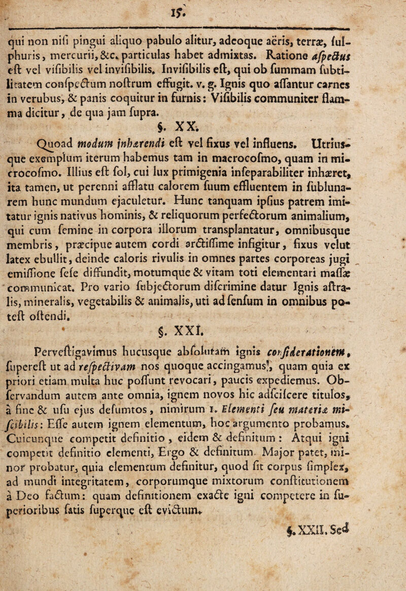 qui non nifi pingui aliquo pabulo alitur, adcoque aeris, terrse, Sul¬ phuris, mercurii, &C.. particulas habet admixtas. Ratione afpeSus cft vel vifibilis vel invifibilis. Invifibilis eft, qui ob fummam Subti¬ litatem confpe^l-um noftrum effugit, v. g. Ignis quo affantur carnes in vcrubus, & panis coquitur in furnis; Vifibilis communiter flam¬ ma dicitur, de qua jam fupra. §. XX. Quoad modum jnJurendi eft vel fixus vel influens. Utrius- que exemplum iterum habemus tam in macrocofmo, quam in mi- crocofmo. Illius eft fol, cui lux primigenia infeparabilitcr inbsErct, ita tamen, ut perenni afflatu calorem fuum effluentem in fiibluna- rem bunc mundum ejaculetur. Hunc tanquam ipfius patrem imi¬ tatur ignis nativus hominis, & reliquorum perferorum animalium, qui cum femine in corpora illorum transplantatur, omnibusque membris, praecipue autem cordi arriflime infigitur, fixus velut latex ebullit, deinde caloris rivulis in omnes partes corporeas jugi emiflione fefe diffundit, motumque & vitam toti dementari maffie corRiTiiinicat. Pro vario fubjerorum diferimine datur Ignis aftra- lis, mineralis, vegetabilis animalis, uti adfenfum in omnibus po- teft oftendi. §. xxi. Perveftigavimus hucusque abfolutafh ignis corfidetattonetH^ fupereft ut ad re/pe^ivam nos quoque accingamusj, quam quia ex priori etiam multa huc poffunt revocari , paucis expediemus. Ob- fervandum autem ante omnia, ignem novos hic adfcifccre titulos, a fine dc ufu ejus defumtos, nimirum i. Mlemmti [eu matau mi-- fcibilts: Effe autem ignem elementum, hoc argumento probamus. Cuicunque competit definitio , eidem & definitum.* Atqui igni competit definitio dementi, Ergo & definitum. Major patet, mi¬ nor probatur, quia elementum definitur, quod fit corpus fimplex, ad mundi integritatem, corporumque mixtorum conftitutlonem a Deo fadum; quam definitionem exade igni competere in fu- perioribus fatis fuperque eft . . §. XXII. Sed