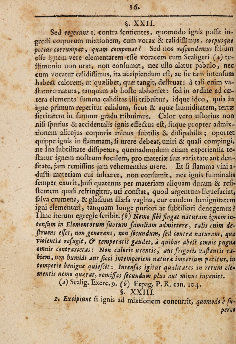 / §. XXII. Sed texerunt i. contra fentientes, quomodo ignis poffit in¬ gredi corporum mixtionem, cum vorax & calidiUirnps, corpusque potius ^oftumpaty quam componat? Sed nos refpondemus falfum cfTe ignem vere elementarem efTe voracem cum Scaligeri te- ftimonio non urat, non confumat, nec ullo alatur pabulo, nec cum vocatur calidifUmus, ita accipiendum eft, ac fic tam intenfiim habea*t calorem, ut qualibet, qii^ tangit, deftruat: a tali enim va- ftatore natuta, tanquam ab hofte abhorret: fed in ordine ad csc- tera elementa fumma caliditas illi tribuitur, idque ideo, quia in igne primum reperitur calidum, iicut Sc aquas humiditatem, terrae liccitatem in fummo gradu ttibuimus, Calor vero uftorius non nifi fpurius & accidentalis ignis efFe<5lus eft, fitque propter admix¬ tionem alicujus corporis minus fubtilis & dilTipabilis ; oportet quippe ignis in flammam, fi urere debeat, uniri & quafi compingi, ne fua fubtilitate difiipetur, quemadmodum etiam experientia te- flatur ignem noftrum focalcm, pro materias fuae varietate aut den- fitate, jam remifiius jam vehementius urere. Et fi flamma vini a- duftr materiam cui inhaeret, non confumit, nec ignis fulminalis femper exurit,fnifi quatenus per materiam aliquam duram & refi- ftentem quafi refringitur, ud conflat, quod argentum liquefaciat, falva crumena, & gladium illasfa vagina, cur eandem benignitatem Igni elementari, tanquam longe puriori ac fubtiliori denegemus? Hinc iterum egregie feribit, Nemo fibi fingat naturam ignem in” tenfum in Elementorum fuorum familiam admittere, talis tnim de^ firuens ejfety non generans % non fecundum, fed centra naturam, qua violentia refugit, & temperatis gaudet, a quibus ahcH omnis pugna omnis cantr arietas: Non caloris urentis, aut frigoris vafiantis ra¬ biem, non humidi aut fteet intemperiem natura imperium patitur, in temperie benigne quiefiit: Intenfas igitur qualitates in rerum ele* mentis nemo quatat, remijfas fecundum plus aut minus inveniet» fa) Scalig. Excrc.p. (h) Espag. P. K. can. 104. §. XXIII. 2% Excipiunt fi ignis ad mixtionem concurrit, quomodo e fu- peruo