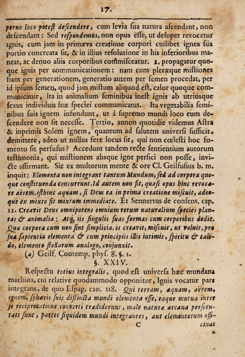17. ftrno loco poteft defcendeUy cum levia fua mtura afccndant, non defcendant: Sed refpQndemui>^ovi oipm elfe, utdefupcr revocetur Ignis, cum jam in primaeva creatione corpori cuilibet ignea fiia portio concreata fit, & in illius refolutione in his inferioribus ma¬ neat, ac denuo aliis corporibus cori^mifeeatur. i. propagatur quo¬ que ignis per communicationem : nam cum pleraeque miftiones fiant per generationem, generatio autem per femen procedat, per id ipfum femerij quod jam miftum aliquod eft, calor quoque com¬ municatur , ita in animalium feminibus ineft ignis ab utriusque fexus individuis fuse fpeciei communicatus. Ita vegetabilia femi¬ nibus fuis ignem infundunt, ut a fuprerao mundi loco cum de- fccnderc non fit neceffe. Tertio, annon quotidie videmus Aftra & inprimis Solem ignem,'quantum ad falutem univerfi fufficit, demittere, adeo ut nullus fere locus fit, qui non ccelefti hoc fo¬ mento fit perfufus ? Accedunt tandem rede fentientium autorum teftimonia , qui miftionem absque igne perfici non pofTc, invi¬ de affirmant. Sic ex multorum mente & ore Cl. Geilfufius b. m, inquit: Elementa non integrant tantum Mundum, fed ad corpora quo-^ que conftituenda concurrunt Ad autem non fit, quafi opus hinc revoca^ re aerem,ifthinc aquam, fi Dem ea in prima creatione mifeuit, adeo- que ex mixto fit mixtum immediate. Et Sennertus de confens. cap» 12^ Creavit Deus omnipotens omnium rerum naturalium fp e cies plan¬ tas & animalia; At^ iis fitngulis fuas formas cum corporibus dedit. Qua corpora cum non fint fimplicia, is creavit, mifeuit, ut voluit,pro fua fapientia elementa & cum principiis iUis mimis, fpiritu & cali¬ do, elemento fiellarum analogo, conjunxit, {a) Geilf, Contemp. phyf. 8. §. i. §. XXIV. Refpedu totius integralis, quod efl: univerfa fisec mundana machina, cui relative quodammodo opponitur. Ignis vocatur pars integrans, de quo Efpag. can. ii8. ^ii terram, aquam, aerenh ignem, fpbaris fuis difiin^a mundi elementa ejfe, eaque mutua inter fe reciprocatione convmi tradiderunt, male natura arcana per fetu- tati funt, partes fiqmdem mundi integrantes, aut elementoxuin ofii^ C cinas