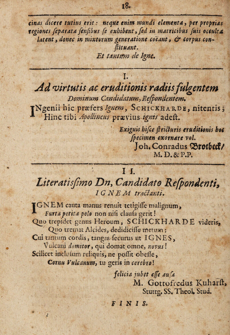 €lnas dicere tutius erit: neque enim mundi elementa3 ^er proprias tegi^es feparata fenfibus fe exhibent % fed in matricibus fuis occulta, latent 3 donec in mixtorum generatione coeant 3 & corpus con- ^' ftituant. tantim de Igne. , I. Ad 'virtutis ac eruditionis radiis fulgentem Dominum CandidatumyReJpondentem* xNgenii hic ^rxfcts Ignem^ SchickharD£, nitentis| ^ praevius adeft. v Exiguis hifce ftricluris eruditionis boi fpecimen exornare voL Joh*Conradus M.D.&P.P. I r. Literatisjimo Dn, Candidato Refpondenti, IGNEM tracianti. / TGNEM cauta manus renuit tetigifle malignum, Eurta petita polo non nifi ciaufa gerit I Quo trepidet genus Heroum, SCEIICKHARDE videris. Quo tremat Alcides, dedidiciflb metum: Cui tantum cordis, tangas fecurus ut IGNES, Vulcani domitor 3 qui domat omne, novus l Scilicet incliuimi reliquis, ne pollit obeile, Cornu Vulcdnum3 tu geris in cerehrol felicia jubet ejfe mfa M. Gottufredus Kuharft, Stuttg, SS. Thedk Stud. E J S I S.