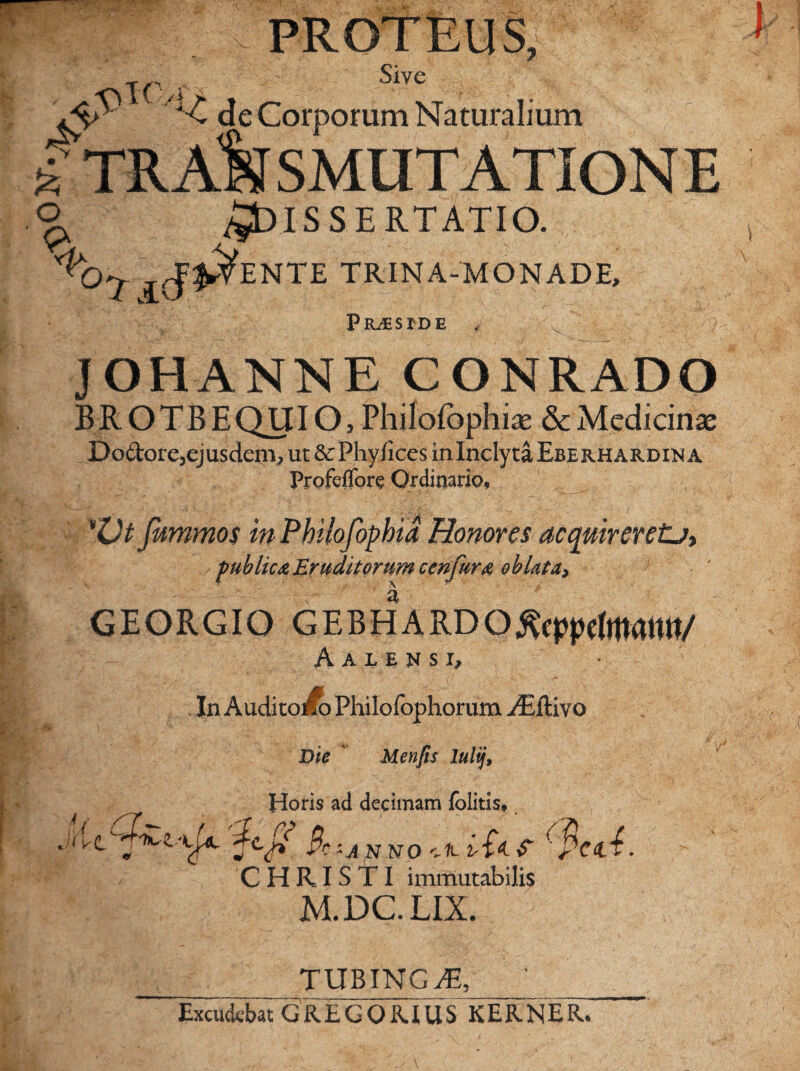 Olf % i PROTEUS, T( ' Sive Ay '*■£ de Corporum Naturalium ^TRANSMUTATIONE Dissertatio. °7 i<5& ENTE TRINA-MONADE, Praeside , 'v' J OHANNE CONRADO BROTB EQUIO, Philofophiae & Medicinae Dodore, ejusdem, ut & Phy/ices in Inclyta Eberhardin a Profcflore Ordinario, 'Vt fwmmos in Philofophia Honores acquireretu, publica Eruditorum cenjkra oblata* GEORGIO GEBHARDO^epptfjftatW/ A A L E N S I, In AuditoiSo Philofophorum ^Eftivo Die Menfis lulij, Horis ad decimam folitis, 'tyt 'V4 &~A NNO aA iin. S (ficti. ' / CHRISTI immutabilis M.DC.LIX. TUBING^T, Excudebat G RE CORIUS KERNER.