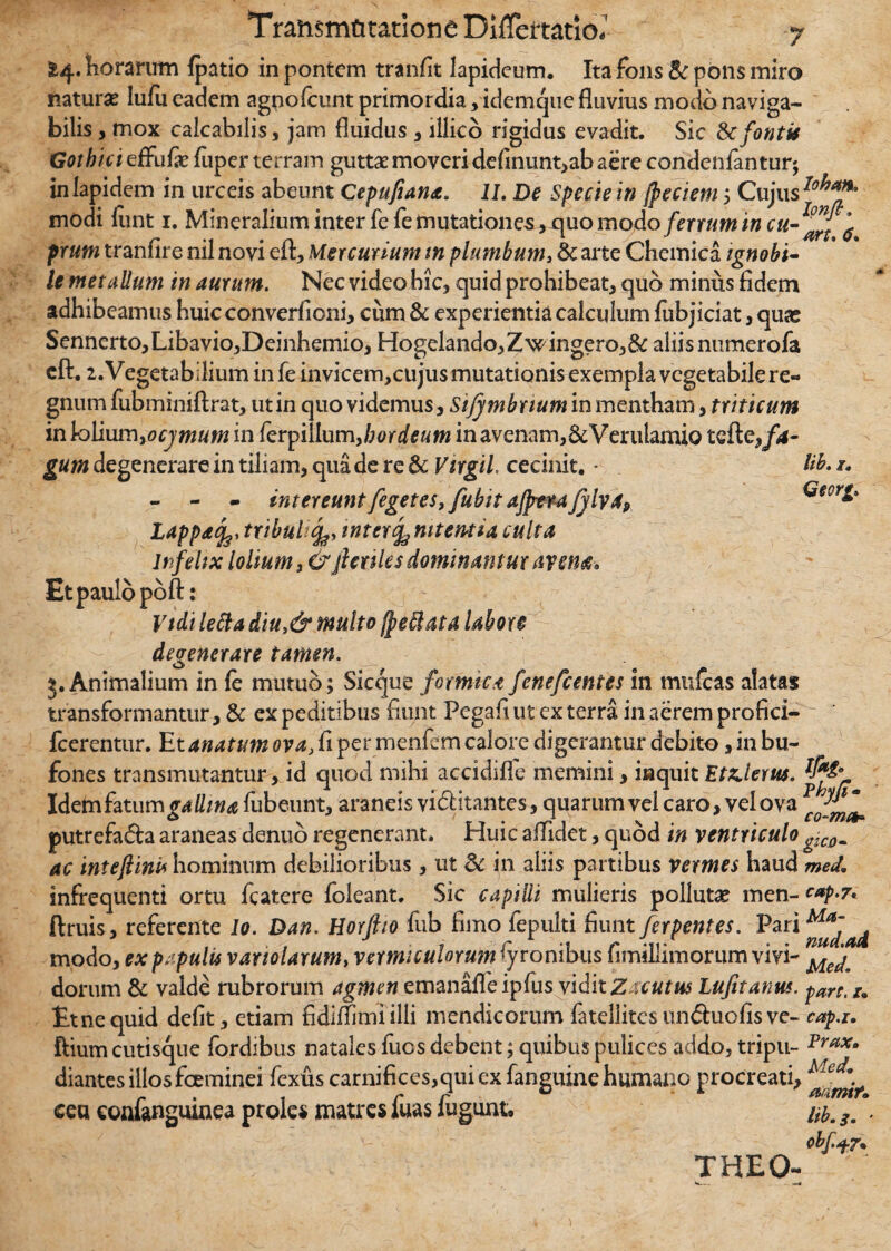 £4. horarum {patio in pontem tranfit lapideum. Ita fons & pons miro natura* lufu eadem agnofcunt primordia, idemque fluvius modo naviga¬ bilis > mox calcabilis, jam fluidus , illico rigidus evadit. Sic & fontis Gothici effufe fuper terram guttae moveri definunt,ab aere condenfantur; in lapidem in urceis abeunt Cepufiana. II. De Specie in jpeciem ; Cujus modi liint 1. Mineralium inter fe fe mutationes, quo modo ferrum in $ prum tranfire nil novi eft, Mercurium tn plumbum, & arte Chemica ignobi¬ le metallum in aurum. Nec video hic, quid prohibeat, quo minus fidem adhibeamus huic converfioni, cum & experientia calculum fubjiciat, quas Sennerto,Libavio,Deinhemio, HogeIando,Zwingero,& aliis numerofa eft. 1. Vegetabilium in fe invicem,cujus mutationis exempla vegetabile re¬ gnum fubminiftrat, utin quo videmus, Sijymbnum in mentham, triticum in \ro\i\m\yocjmtm in ferpillum^hordeum in avenam,&Verulamio tcfte,/4- gum degenerare in tiliam, qua de re & Virgil, cecinit. * Hh- 1. - - - intereunt fegetes,fubit ajjmafylva, Geerg. Lapp* 4’ tribuli j#, inter cenitent i a culta infelix lolium, & fictiles dominantur avem» Et paulo poft: Vtdi letta diu,& multo fpeffiata labore degenerare tamen. Animalium in fe mutuo; Sicque formica fenefeentes in mulcas alatas transformantur, & ex peditibus fiunt Pegafi ut ex terra in aerem profici- fcerentur. Et anatum ova, fi per menfem calore digerantur debito, in bu¬ fones transmutantur, id quod mihi accidifle memini, iaquit Utilem. lf*& Idetn fatum fubeunt, araneis vinitantes, quarum vel caro, vel ova putrefada araneas denuo regenerant. Huic affidet, quod in ventriculo ^COm ac intefiim hominum debilioribus, ut Sc in aliis partibus vermes haud med, infrequenti ortu fcatere foleant. Sic capilli mulieris pollutae men- cap.7* ftruis, referente Io. Dan. Horftio fub fimo fepulti fiunt ferpentes. modo, ex papulis vanolarum, vermiculorum lyronibus fimillimorum vivi- Me^ dorum & valde rubrorum agmen emanafTe ipfus vidit Zacutus Lufitanns. pare> Etnequid defit, etiam fidiflimi illi mendicorum fateliitesunduofisve- cap.i. ftium cutisque fordibus natales fuos debent; quibus pulices adclo, tripu- Prax- diantesillosfoeminei fexus carnifices,quiex faneuinehumano procreati, Meef\ r . , r r ° A mmtf. ceu eonianguinea proles matres luas lugunt. /^. 3m . obf.+r* THEO-