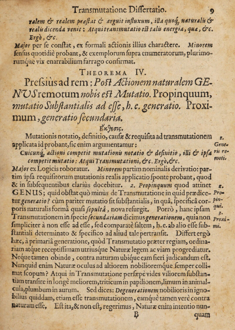 talem & realem praftat & arguit influxum, illa quo^ naturalis & tealis dicenda vemtx Atqui transmutatio eU talis energia 3 qua 3&c. .'Ergo , &c. Major per fe conflat , ex formali a&ionis illius charactere. Minorem fenfiis quotidie probant, & exemplorum fupra enumeratorum, plorimo- rumque vix enarrabilium farrago confirmat» Theorema IV, Prefsius ad rem; Poti APvionem naturalem GE- NZ)S remotum nobbs e fi Mutatio. Propinquum, mutatioSubfiantialk ad effc,h. e. generatio. Proxi¬ mum generatiofecundaria» Mutationis notatio, definitio, cauli &requifita ad transmutationem f. applicata id probantjfic enim argumentamur: Gene* Cuicun4 attioni competit mutationis notatio & definitio, illi & ipfa m fB~ competit mutatio; AtquiTransmutamni3&c^Prgo3&c. motu Major ex Logicis roboratur. Minorem partim nominalis derivatio: par- tim ipla requifitorummutationisrealisapplicatioIponteprobant, quod & in fubfequentibus clarius docebitur. 2. Propinquum quod attinet 2» G E NIIS; quid obftat quo minus de Transmutatione in quid praedice- ?ro~ turgeneratio f cum pariter mutatio fit fubftantialis, in qua, ipecifica cor- poris naturalis forma quafi fepulta, nova refiirgit. Porro, hancipfam Transmutationem in fpedefecundariam dicixmsgenerationem» quia non proxi- (impliciter a non effe ad effe, fed comparate faltem, h. e. ab alio effe fub- mi. ftantiali determinato & fpecifico ad aliud talepertranfit. Differt ergo hxc> a primaria generatione, quod Transmutatio pmer regiam, ordina* riam atque receptifiimamutriusque Naturae legem ac viam progrediatur» Neque tamen obinde, contra naturam ubique eam fieri judicandum eft. Nunquid enim Naturae oculus ad altiorem nobilioremqueJempcr colli- tnatfcopum? Atqui in Transmutatione perfiepe vides viliorem fubftan- tiam tranfire in longe meliorem,triticum in papilionem,limum in animal* cula,plumbumin aurum. Sed dices: Degenerationem nobilioris in igno¬ bilius quiddam, etiam effe transmutationem, eamque tamen vere contra naturam effe, Eft ita,& non eft, regerimus, Naturae cnira intentio nun- IS quam