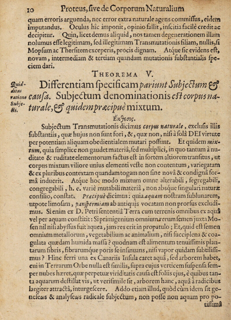 quam erroris arguenda, nec error extra naturale agens commifliis, eidem imputandus. Oculus hic imponit, opinio fallit, infcitia facile credit ac decipitur. Quin, licet demus aliquid, nos tamen degenerationem illam nolumus eflelegitimam, fed illegitimam Transmutationis filiam, nullis,fl Mopfumac Therfitemexceperis, procis dignam. Atque fic evidens eft» novam, intermediam &t tertiam quandam mutationis fubftantialis fpc- dem dari» Theorema V. &&• Differentiam ipecificam pariant SubjeBum £ff ratione caufa. Subjectum denominationis efl corpusna~ Sm!e' twale, & quidempraecipue mixtum. Subjedhim Transmutationis dicimus corpus naturale, exdufis illis fubftantiis, qu£ hujus non funt fori, &, quae non, nifi a fola DEI virtute per potentiam aliquam obediendalem mutari poliunt. Et quidem mix« ttms quia firnplice non gaudet materia,fed multiplici, in quo tantum a nu- • ditate & ruditate elementorum fadus eft in fortem altiorem tranfttus, ut corpus mixtum viliore unius elementi vefte non contentum, variegatam & ex pluribus contextam quandam togam non fine nova 8c condigna for¬ ma induerit. Atque hoc modo mixtum omne a Iterabili, fegregabili, congregabili, h. e. varie mutabili materia, non absque lingulari naturas conulio, conftac, Puczpue dicimus: quia aquam noftram fublunarcm, utpotelimofam, panjpermiam ab antiquis vocatam non prorlus excludi¬ mus, Si enim ex D. Petri lententia Terra cum terrenis omnibus ex aquS vel per aquam conftitit: Si primigenium omniuirurerum femen juxta Mo- fen nil nifi abjfius fuit aquea, jam res erit in propatulo; Et,quid eft femen omnium metallorum, vegetabilium ac animalium, nifi fucciplena Sc coa¬ gulata quaedam humida mafia ? quodnam eft alimentum tenuiftimis plan¬ tarum fibris, fibrarumque poris fc-infinuans, nifi vapor quidam fubtiliffi- mus ? Hinc ferri tina ex Canariis Infula caret aqua, fed arborem habet, cui in Terraram Orbe nulla eft fimilis, fiipra cujus verticem fulpenfa. fem- per nubes haeretiquae perpetuae viriditatis caufa eft foliis ejus, e quibui tan¬ ta aquarum deftiilat vis, ut verifimile fit, arborem hanc, aqua a radicibus largiter attra&a, inturgefeere. Addo etiam illud, quod cum idem fit ge~ neie^s & analyfe#s radicate fubjedtum # non poffe noa aquam pro po- tiffimS