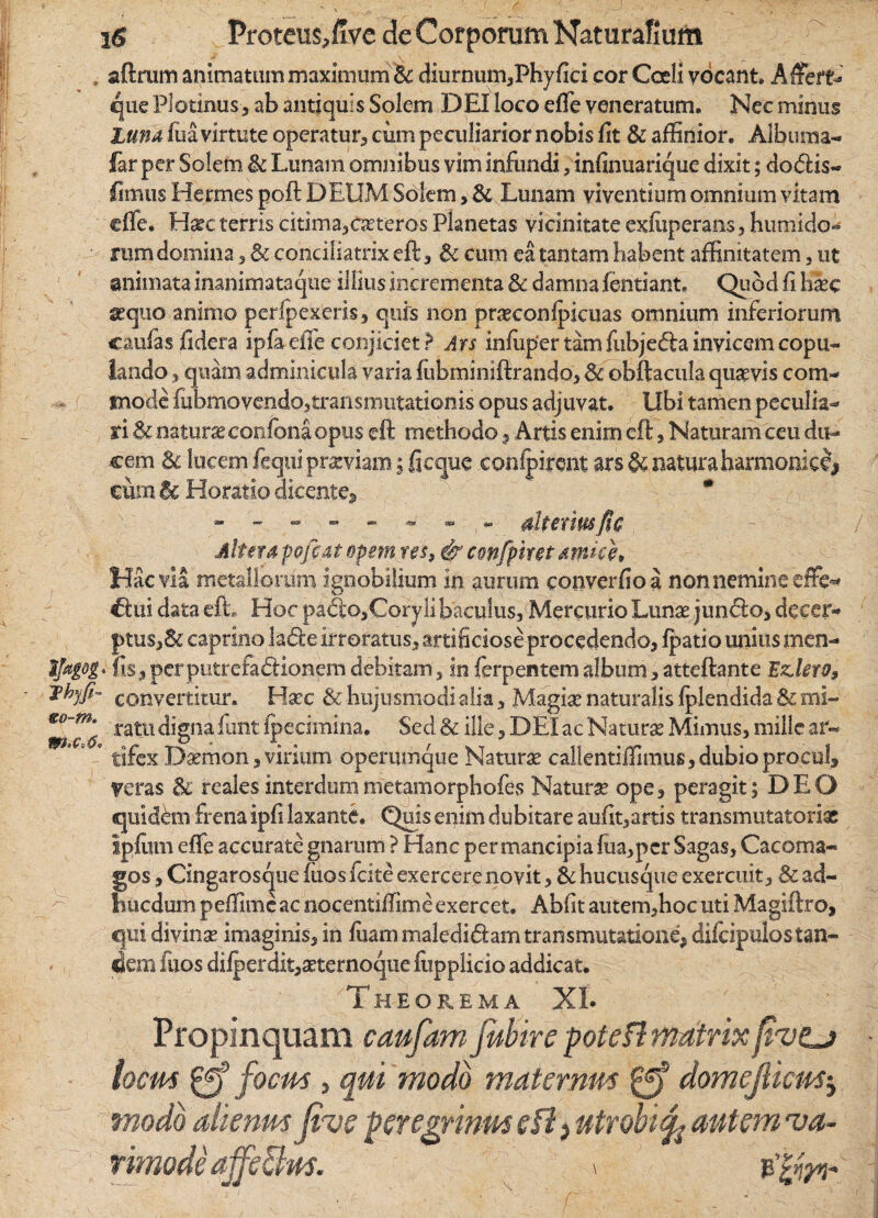 »r ■ Th-jfi- «o-tn. i$ Proteus,five de Corporum Naturalium aftrum animatum maximum Bc diurnum,Phyfici cor Coeli vocant. Affert- que Plotinus, ab antiquis Solem DEI loco effe veneratum. Nec minus Luna fua virtute operatur, cum peculiarior nobis fit & affinior. Alburna- far per Solem & Lunam omnibus vim infundi, infinuarique dixit; dodis- fimus Hermes poft DEUM Solem> & Lunam viventium omnium vitam effe. Hsee terris citima,Grteros Planetas vicinitate exfuperans , humido** rum domina , & conciliatrix eft, &i cum ea tantam habent affinitatem , ut animata inanimataque illius incrementa & damna fentiant* Quod fi Hee sequo animo perfpexeris, quis non prseconfpicuas omnium inferiorum caufasfidera ipfa effe conjiciet ? Ars infuper tam fubjeda invicem copu¬ lando 3 quam adminicula varia fubminiftrando, & obftacula quavis com¬ mode fubmovendo?transmutationis opus adjuvat, tibi tamen peculia¬ ri Sc natura confona opus eft methodo, Artis enim eft; , Naturam ceu du¬ cem 3c lucem fequi praeviam; fi eque conipiront ars & natura harmonici cum Bc Horatio dicente* * - - - - - - - dtexmfic - • / Altera pofiat opem res, & confphet amici* Hac via metallorum ignobilium in aurum converfioa non nemine efFe* €tui data eft; Hoc padosCory !i baculus, Mercurio Lunas junclo, decer¬ ptus,& caprino lade irroratus, artificiose procedendo, Ipatio unius men- fis, per putrefa&ionem debitam, in ferpentem album, atteftante Edero, convertitur. Hxc & hujusmodi alia, Magia* naturalis fplendida & mi¬ ratu digna funt fpecimina. Sed & ille, DEI ac Natura Mimus, mille ar¬ tifex Daemon,virium operumque Naturae callentiffimus,dubioprocul, veras & reales interdummetamorphofes Naturae ope, peragit; DEO quidem frena ipfi laxante. Quis enim dubitare aufit,artis transmutatorix Ipfiim effe accurate gnarum ? Hanc permancipia fua,pcr Sagas, Cacoma- gos, Cingarosque iiios fcite exercere novit, & hucusque exercuit, & ad- biicdum peffimeae nocentiffimeexercet. Abfit autem,hoc uti Magift.ro, qui divina? imaginis, in ftam maledi&am transmutatione, dilcipulos tan¬ dem fixos diiperdit,xternoque fiipplicio addicat. Theorema XL Propinquam caufam fubire pote fi matrix ftvtj locus £ff focus , qui modo maternus domejlicusj modo aiknrn Jive peregrinus e fi, utrobitfo autem 'va- rimode ajfe&os. > e’| m*