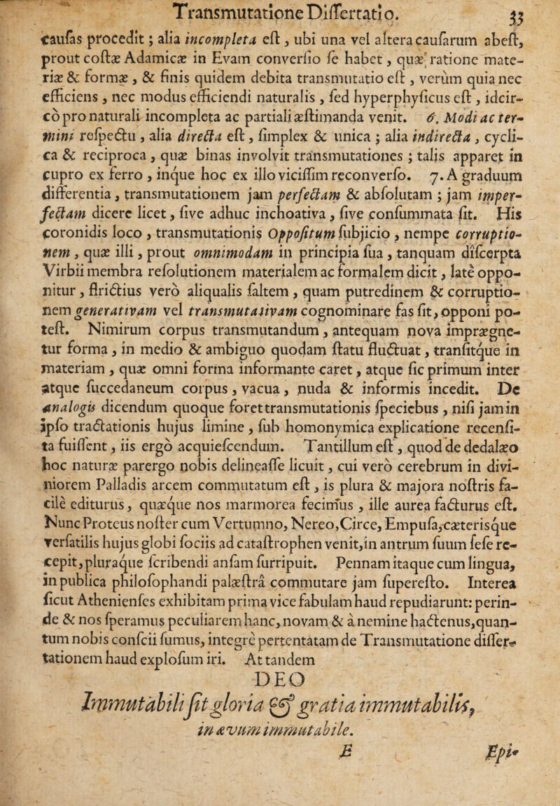 caulas procedit; alia incompleta eft , ubi una vel altera caularum abeft, proutcofta?Adamica? in Evam converfio fe habet, quseratione mate¬ ria? & forma?, & finis quidem debita transmutatio eft , verum quia nec efficiens, nec modus efficiendi naturalis , fed hyperphyficus eft , idcir¬ co pro naturali incompleta ac partiali aeftimanda venit. 6\ Modi ac ter- Plini refpe<5hi , alia direfta eft, fimplex & unica ; alia indiredta , cycli¬ ca & reciproca, quse binas involvit transmutationes; talis apparet in cupro ex ferro , inque hoc ex illo viciffim reconverlo. 7. A graduum differentia, transmutationem jam perfeffiam & abfolutam ; jam imper- fetiam dicere licet, five adhuc inchoativa, five eonlummata fit. His Coronidis loco , transmutationis Oppofitutn fubjicio , nempe corruptio- fiem , qua? illi, prout omnimodam in principia fua, tanquam difcerpta Virbii membra refolutionem materialem ac formalem dicit, late oppo¬ nitur , flridlius vero aliqualis faltem , quam putredinem Sc corruptio¬ nem gener at tv am vel transmutauyam cognominare fas fit, opponi po- teft. Nimirum corpus transmutandum, antequam nova impraegne¬ tur forma, in medio & ambiguo quodam ftatu flu<ftuat, tranfitque in materiam , qua? omni forma informante caret, atque fic primum inter ;atquc fuccedaneum corpus , vacua, nuda & informis incedit. Dc analogis dicendum quoque foret transmutationis ipecicbus , nifi jam in ipfo tra<5lationis hujus limine, fub homonymica explicatione recenfi- ta fuiflcnt, iis ergo acquiefcendum. Tantillum eft , quod de dedala?o hoc natura? parergo nobis delineaffe licuit, cui vero cerebrum in divi¬ niorem Palladis arcem commutatum eft, is plura & majora noftris fa¬ cile editurus, quaeque nos marmorea fecimus, ille aurea fatfturus eft. Nunc Proteus nofter cum Vertumno, Nereo,Circe, Empula,ca?terisque ▼erfatilis hujus globi fociis ad cataftrophen venit,in antrum Ilium fele re¬ cepit, pluraque feribendi anfam furripuit. Pennam itaque cum lingua, in publica philolophandi pala?ftra commutare jam fuperefto. Interea ficut Athenienfcs exhibitam prima vice fabulam haud repudiarunt: perin¬ de & nos fperamus peculiarem hanc,novam & a nemine hadenus,quan¬ tum nobis confcii fumus, integre pertentatam de Transmutatione differ*? tationem haud explofum iri. Ait tandem DEO Immutabilijit gloria gratia immutabilis, in Avum immutabile. E ppi*