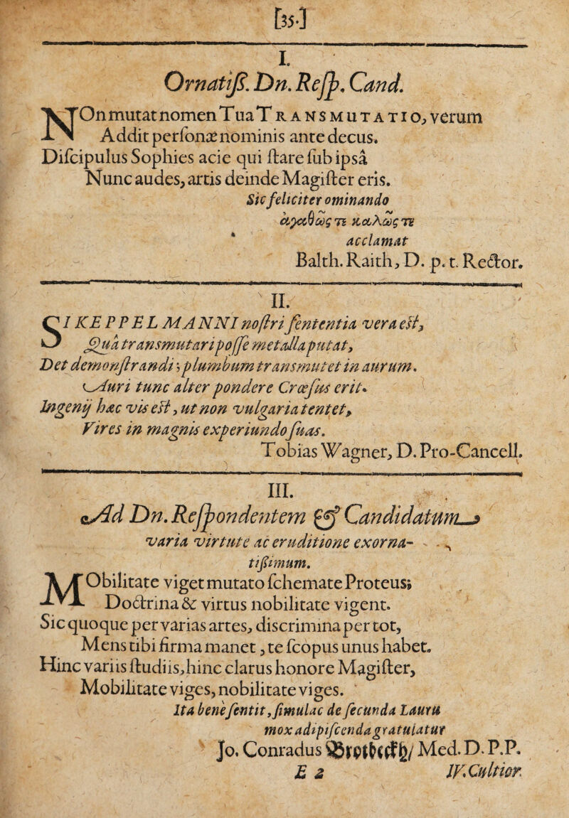 I. Ornatfi. Dn. Refb. Cand. NOn mutat nomen Tua Transmutatio, verum Addit perfonafc nominis ante decus, Difcipulus Sophies acie qui ftareftibipsa Nunc audes, artis deinde Magifter eris. Sic feliciter ominando ctyxQcog ti icctXoogTU acclamat Balth. Raith, D. p. t. Re<3ror. x II. SI KE PP E L MA NNI noftri fententia vera esf ffua transmutaripoffe metalla putat, \ Det demonjirandi jplumbum transmutet in aurum. cAun tunc alter pondere Croejits erit. Jngenij hac vis e fi, ut non vulgaria tentet* Vires in magnis experiundo fuas. T obias Wagner, D. Pro-Cancell. <±Xd Dn. Refbondentem Candidatum__j varia virtute ac eruditione exorna- - „ t i fimum. MObilitate viget mutato fchemate Proteus» Do6hina& virtus nobilitate vigent. C* c? oie quoque pervarias artes, discrimmaper tot, Mens tibi firma manet, te fcopus unus habet. Hinc variis ftudiis,hinc clarus honore Magifter, Mobilitate viges, nobilitate viges. Ita benefentityfimuUc de fecunda Laum tnox adtpifcendagratuiatur Jo, Conradus &/ Med. D. P.P. £ 2 IV. Cultior