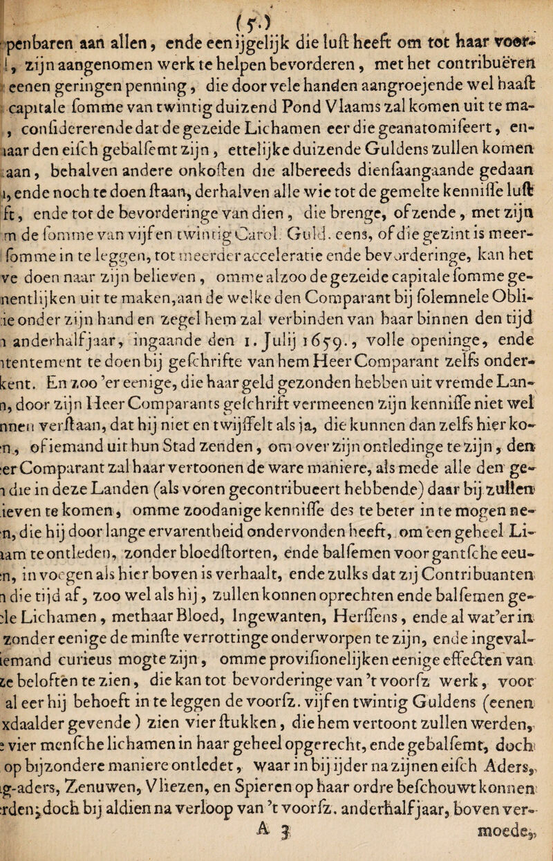 pen baren aan allen, ende eenljgelijk die luft heeft om tot haar voor-. !, zijn aangenomen werk te helpen bevorderen, met het contribueren eenen geringen penning, die door vele handen aangroejende wel haaft capitale fomme van twintig duizend Pond Vlaams zal komen uit te ma- , confidererendedatdegezeide Lichamen eerdiegeanatomifeert, en- iaar den eilch gebalfemt zijn, ettelijke duizende Guldens zullen komen aan, behalven andere onkoften die albereeds dienaangaande gedaan ï, ende noch te doen ftaarv, derhaiven alle wie tot de gemelte kennifle luft ft, ende tor de bevorderinge van dien, diebrenge, of zende, met zijn m de fomme van vijfen twintig Caröl. Gold. eens, ofdiegezintis meer- fornme in te leggen, tot meerder acceleratie ende bevorderinge, kan het ve doen naar zijn believen , ommealzoo degezeide capitale fomme ge- nentlijken uit te maken,aan de welke den Comparant bij folemnele Obli- :ie onder zijn hand en zegel hem zal verbinden van haar binnen den tijd i anderhalfjaar, ingaande den i. Julij 165*9., volle openinge, ende itentement te doen bij geschrifte van hem Heer Comparant zelfs onder¬ kent. En zoo ’er eenige, die baargeld gezonden hebben uit vremde Lan» n, door zijn Heer Comparants gelchrift venneenen zijn kennifle niet wel nnen verft aan, dat hij niet en twijffelt als ia, die kunnen dan zelfs hier ko- n, of iemand uit hun Stad zenden, om over zijn ontledinge te zijn, den¬ ier Comparant zal haar vertoonen de ware maniere, alsmede alle den ge~ i die in deze Landen (als voren gecontribueert hebbende) daar bij zullen ieven te komen , omme zoodanige kennifle des te beter in te mogen ne- n, die hij door lange ervarentheid ondervonden heeft, om een geheel Li- iam te ontleden, zonder bloedftorten, ende baHemen voorgantlcheeeu- :n, in voegen als bier boven is verhaalt, ende zulks dat zij Contribuanten n die tijd af, zoo wel als hij, zullenkonnen oprechten ende balfemen ge- de Lichamen, methaar Bloed, lngewanten, Herflens, ende al waferin zonder eenige de minfte verrottinge onderworpen te zijn, ende ingeval» iemand curieus mogte zijn, omme proviftonelijken eenige effe&en van £e beloften te zien, die kan tot bevorderinge van ’tvoórfz werk, voor al eer hij behoeft in te leggen de voorfz. vijfen twintig G uldens (eenen xdaalder gevende) zien vierftukken, die hem vertoont zullen werden,, s vier menlche lichamen in haar geheel opgerecht, ende gebalfemt, docb op bijzondere maniere omledet, waar in bij ijder na zijnen eifch Aders,, ig-aders, Zenuwen, Vliezen, en Spieren op haar ordre befchouwt konnen irden^doch bij aldien na verloop van \ voorlz. anderhalf jaar, boven ver- •A. 3 moede,.