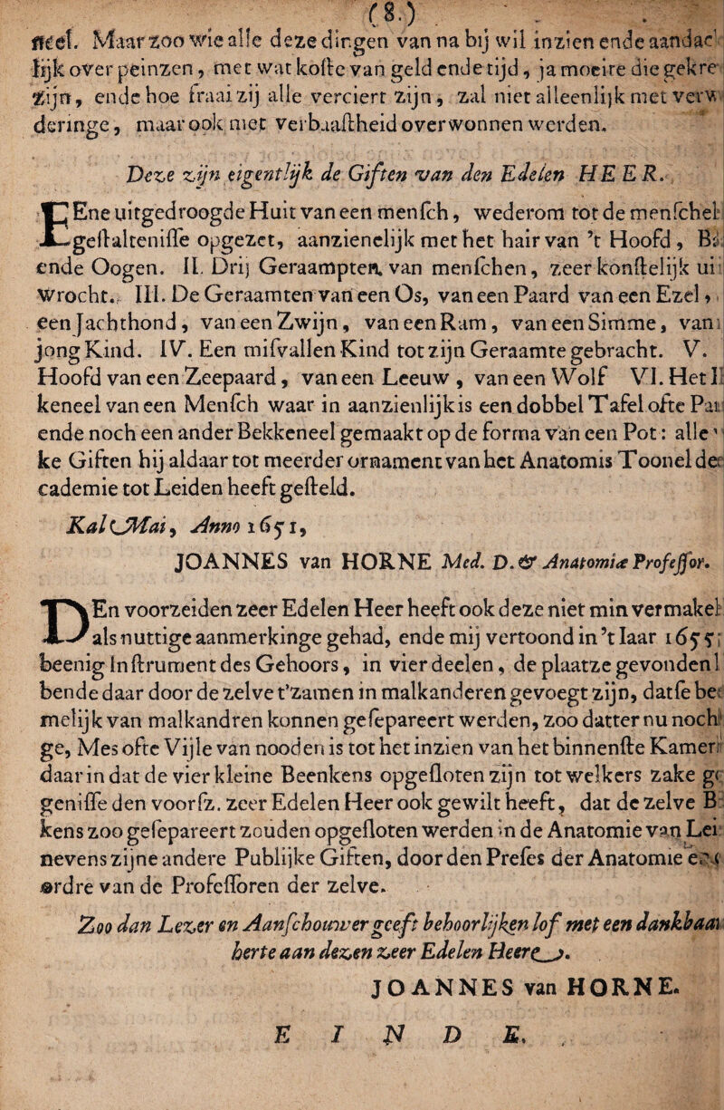 ■(8.) flférf. Maar 200 wie alle deze dingen van na bij wil inzien ende aandad lijk over peinzen, met wat kofle van geld cnde tijd , ja moeite die gek re t ijn, ende hoe fraai zij alle verciert zijn, zal niet alleenlijk met verw deringe, maar ook met verbaaftheid overwonnen werden. Deze zijn eigent!jk de Giften van den Edelen HE ER. EEne uitgedroogde Huit van een menlch, wederom tot de menfchel geflaltenifle opgezet, aanzienelijk met het hairvan ’t Hoofd, B; ende Oogen. II. Drij Geraampten. van menlchen, zeer konflelijk ui Wrocht.. III. De Geraamten van een Os, van een Paard van een Ezel > een Jachthond, van een Zwijn, van een Ram, van eenSimme, van; jong Kind. IV. Een mifvallen Kind tot zijn Geraamte gebracht. V. Hoofd van een Zeepaard, van een Leeuw , van een Wolf VI. Het I keneelvaneen Menlch waar in aanzienlijkis een dobbel Tafel ofte Pai ende noch een ander Bekkeneel gemaakt op de forrna van een Pot: alle1 ke Giften hij aldaar tot meerder ornament van het Anatomis Tooneide>r cademie tot Leiden heeft gefield. Kal(Jiïfat, Anno ïtfj'i, JOANNES van HORNE Med. D.& AnatomiaTrofefjor. DEn voorzeiden zeer Edelen Heer heeft ook deze niet min ver makel als nuttige aanmerkinge gehad, ende mij vertoond in ’t laar 16$ ? beenigInflrumentdes Gehoors, in vierdeelen, de plaatzegevonden! bende daar door de 2.elve t’zamen in malkanderen gevoegt zijn, datfe be; melijk van malkandren kunnen gefèpareert werden, zoo datter nu noch1 ge, Mes ofte Vijle van nood en is tot het inzien vanhetbinnenfte Kamen daarin dat de vier kleine Beenkens opgefloten zijn tot welkers zake gc geniffe den voorfz. zeer Edelen Heer ook ge wilt heeft ? dat de zelve B kens zoo gefèpareert zouden opgefloten werden <n de Anatomie van Lei nevens zijne andere Pubüjke Giften, door den Preles der Anatomie er < j®rdre van de Profeflbren der zelve. Zoo dan Lezer en Aanfch omver geeft behoorlijken lof met een dankbaar herte aan dezen zeer Edelen Heere^j. JOANNES van HORNE. E I £7 D E.