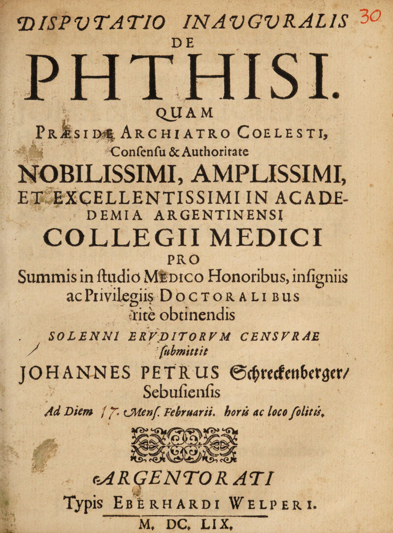 TilSPVTATIO INAVGVRAL1S DE QJJAM PrJIsiD^ ArC HI ATRO COELESTI, i Confenfu&Authoritate NOBILISSIMI, AMPLISSIMI, ET EXCELLENTISSIMI IN ACADE- D EMI A ARGENTINENSI COLLEGII MEDICI PRO Summis in ftudio MIdico Honoribus, infigniis ac Privilegiis Doctoralibus tlite obtinendis S0LENN1 ERVB1T0RVU CENSFRAE A fabmittit JOHANNES PETRUS @$recfen&er0er/ Sebufienfis Ad Diem / Cfttenf Februarii. horti ac loco folitti* ARGENTORATI 'A Typis Eberhardi Welperi. m, dc/lTxT