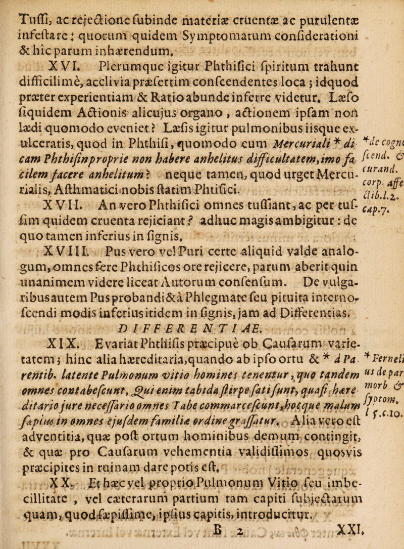 Tuffi, acrejedionefubinde materiae cruentae ac purulentae inferta rc: quorum quidem Symptomatum confide rationi & hic parum inhaerendum* XVI, Plerumque igitur Phthifici fpiritum trahunt difficilime, acclivia praffertim confcendentes loca , idquod praeter experientiam & Ratio abunde inferre videtur* Laefo fiquidem Adionis alicujus organo , adionem ipfam non laedi quomodo eveniet r LxCis igitur pulmonibus iisque ex¬ ulceratis, quod in Phthifi,quomodo cum Mercuriali * di *decogm & cam Phtbifwproprie non habere anhelitus diffuultatemyimo fa fcen<^ cilem facere anhelitum i neque tamen, quod urget Mercu-<uratfd. riaiis, Afthmatici nobis ftatim PhtificL tf/T/2 XVII. An vero Phthifici omnes tuffiant, ac per tuf- ’ fim quidem cruenta rejiciant ? adhuc magis ambigitur: de quo tamen inferius in fignis* XV IIP Pus vero vel Puri certe aliquid valde analo¬ gum, omnes fere Phthilicesore rejicere, parum aberit quin unanimem videre liceat Autorum confenfum. De vulga- ribusautemPusprobandi&a Phlegmatefeu pituita interno- fcendi modis inferius itidem in fignis, jam ad Differentias* D I FF E R ENTI A E. XIX. E variat Phtllifis praecipue ob Caufarum varie¬ tatem 5 hinc alia hasreditaria,quando ab ipfo ortu dPa * Pertuli rentib. latente Pulmonum vitio homines tenentur y quo tandem usdepar omnes contabefiunt, J*fui enim tabida flirpefati funty quafi hare mor^ & ditario jure neceffario omnes Tabe commarcefuintyhocque malum y - m* fkpiiu in omnes ejufdem familia ordinegraffatur. Alia vero eft adventitia,quae poft ortum hominibus demum contingit, & quae pro Caufarum vehementia validiflimos quosvis praecipites in ruinam dare potis ert* XX. Erhaecvel proprioPiilmonum Vitio feu imbe¬ cillitate , vel ceterarum partium tam capiti fubjedarum quam, quod&piifinie, ipfius capitis, introducitur, B 2 XXI 4 .» * •