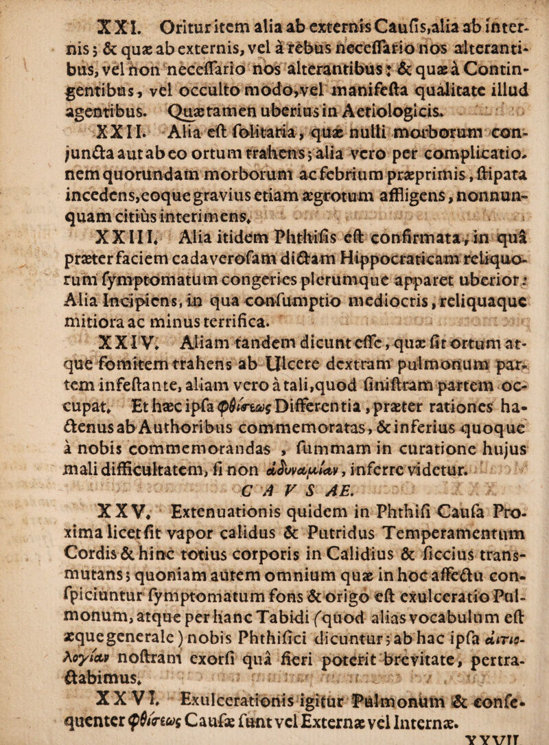 X X I. Oritur item alia ab externis Caufis,alia ab inter* nis $ & qnx ab externis, vel a rebus neceflario nos alteranti¬ bus, vel non neceflario nos alterantibus: & quas a Contin¬ gentibus, vel occulto modo,vel manifcfta qualitate illud agentibus. Quaetamen uberius in Aetiologicis* XXII. Alia eft foHtaria, quae nulti morborum con- jun&aautabeo ortum trahens; alia vero per complicatio* nem quorundam morborum ac febrium praeprimis, ftipata incedens,eoque gravius etiam aegrotum affligens, nonnun- quam citius interimens* XXIII* Alia itidem Phtbifis eft confirmata, in qua pmer faciem cadaverofam diftam Hippocraticam reLiquo- rum fymptomatum congeries plerumque apparet uberior; Alia Incipiens,in qua confumptio mediocris,reliquaque mitiora ac minus terrifica. XXIV* Aliam tandem dicunt effc, qux fit ortum at¬ que fomitem trahens ab Ulcere dextram pulmonum par¬ tem infeftante, aliam vero a tali,quod finiftram partem oc¬ cupat* Et haec ipfa (pQurtcosDifferentia,praeter rationes ha- ftenus ab Authoribus commemoratas, & inferius quoque a nobis commemorandas , fummam in curatione hujus mali difficultatem, fi non , inferre videtur. C A V S AE. XXV* Extenuationis quidem in Phthifi Caufa Pro¬ xima licet fit vapor calidus & Putridus Temperamentum Cordis Schine totius corporis in Calidius & ficcius trans¬ mutans 5 quoniam autem omnium quae in hoc affe&it con- fpiciuntur fymptomatum fons & origo eft exulceratio Pul¬ monum, atque per hanc Tabidi (quod alias vocabulum eft xquegenerale) nobis Phthifici dicuntur; ab hac ipfa *ms- XoyicM noftram exorfi qua fieri poterit brevitate, pertra- ftabimus* - r r / r : XXVI* Exulcerationis igitur Pulmonum & confc- quenter Caufse funt vel Externae vel Internae. yyvtt