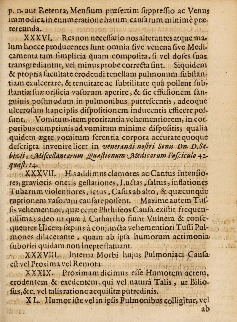 p. n* aut Retenta, Menfium ptafertim fuppreffio ac Venus immodicainenumeratione harum caularum minime prae¬ tereunda* XXXVL Rcsnon neceflario nos alterantes atquemz» lum hocce producentes funt omnia five venena five Medi¬ camenta tam fimplicia quam compofita, fi vel dofes fuai transgrediantur, vel minus probe corredafint. Siquidem & propria facultate erodendi tenellam pulmonum fubftan- tiam exulcerare, & tenuitate ac fubtilitate qua pollent fub* flantia:fuxorificia vaforum aperire, & fic effufionem fan- gninis poftmodum in pulmonibus putrefeentis, adeoque ulcerofani hancipfis difpofkionem inducentis efficere poL funt* Vomitumdtem proritantiavehementiorem, in con poribuscumprimis ad vomitum minime difpofitisj qualia quidem segre vomitum ferentia corpora accurate quoque deferipta invenire licet in venerandi noflri Senis Dn.D.Se- Hmiy (J¥Jfcellanearum JguafHonum rJHedscamm Fafciculo 4,2. XXXVII. His addimus clamores ac Cantus ihtenfib- res, gravioris oneris geftationes,Ludas, faltus, inflationes Tubarum violentiores 3 ictus, Cafus ab alto, & quacunqde ruptionem vaforum caufare poflent. Maxime autem Tuf- fis vehementior, qua^ certe Phthifeos Caufa. exiftit ftequen- tiflimas adeo ut qua a Catharrho fiunt Vulnera & confe- quenter Ulcera5 fapius a conjundavehementiQriTufli Pul¬ mones dilacerante , quam ab ipfa humorum acrimonia fuboriri quidam non inepteftatuant. XXXVIIL Interna Morbi hujus Pulmoniaci Caufa eft vel Proxima vel Remota. >t XXXIX. Proximam dicimus efle Humorem acrem, erodentem & exedentem, qui vel natura Talis, ut Biliq- fus,&c, vel talisrationeacquilitx putredinis. X L. Humor ifte vel in ipfis Pulmonibus colligitur, vel ab