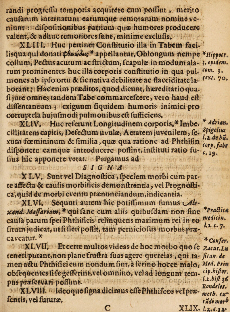 randi progreflu temporis acquirere cum poflfiritmerito cauftrum internarum earumquc remotarum nomine ve¬ niunt : difpofitionibus partium quae humores producere valent, & adhuc remotiores funt, minime exeiufis* XLIIL Huc pertinet Conftiturio illa in Tabem faci- lisqua qui donati <p$tva$a$ * appellantur,Oblongum nempe *nippocr* collum, Pedus acutum ac ftridum,fcapulx in modum ala- tepidem. rum prominentes, huc illa corporis conftitutio in qua puU com* h mones ab ipfo ortu & fic nativa debilitate ac flacciditate Ia- text‘ borant: Hac enim praeditos, quod dicunt, haereditarioqua- fi jure omnes tandem Tabe commarcefeere, vero haud eft diffentaneum 5 exiguum fiquidem humoris inimici pro XLIV# Huc referunt Longitudinem corporis,* Imbe. * Aitun* cillitatem capitis, Defedum uvulae, Aetatem juvenilem, fe- xum foemininum & flmilia,quse qua ratione ad Phthifin corp^fatf difpoitere eamque introducere poffint,inftituti ratio fu- ^ ^ fius hic apponere vetat. Pergamus ad S I G NA X L W Sunt vel Diagnoftica,l^eeiem morbi cum par¬ te affeda & caufis nvorbificis demonftrantia, vel Prognofti- ca,quid de morbi eventu praenunciandum,indicantia. XLVL Sequuti autem hic potiffimum fumus vyile- xand-Mafariam** quifane cum aliis quibufdam non fine *Pr*8ic* caufa parum fpei Phthificis relinquens maximum rei in eo fitum judicat, ut fi fkri poffit, tam perniciofus morbus prae- *2 c' caveatur.* * confer XLVIL Et certe multos videas de hoc morbo quo fe zjcuum teneri putant,non plane fmflra fuas agere querelas ,qui tat Jit an de men adu Phthifleicum nondum f*nt, a ferino foocce malo, M* obfequentes frfe gefferirir,vel omnino, vel ad longum tem- c*P'hjP?° pus praefervari poflunt. f i t^dt* XLVHI. Ideoque figna dicimus eflePhthifeos velprae- ™tb fentis, vei futura rm m9Tb C XL1X.