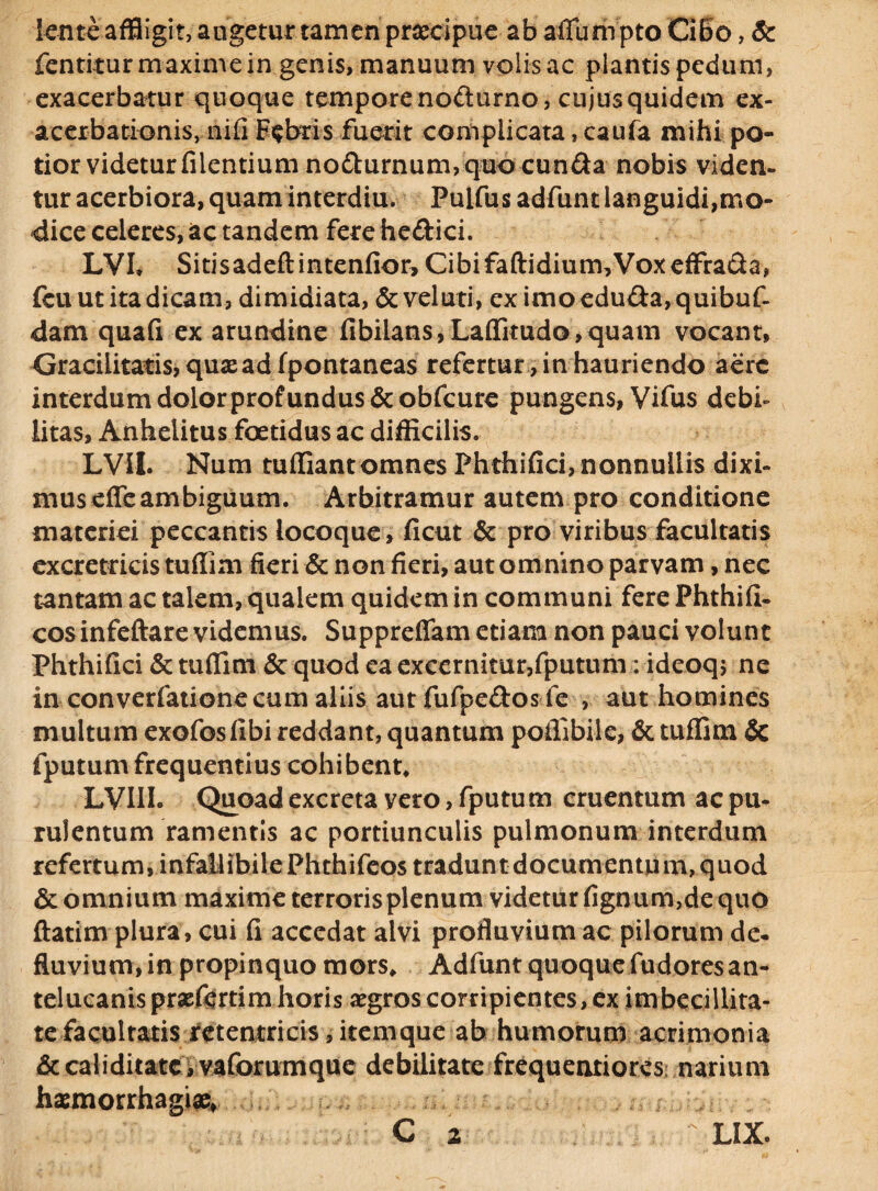 lente affligit, angetur tamen praecipue ab aflumpto Cibo, & fentitur maxime in genis, manuum volis ac plantis pedum, exacerbatur quoque tempore nofturno, cujus quidem ex¬ acerbationis, nifi Febris fuerit complicata, caufa mihi po¬ tior videtur filentium no&urnum, quo eunda nobis viden¬ tur acerbiora, quam interdiu. Pulfus adfunt languidi,mo¬ dice celeres, ac tandem fere he&ici. LVL Sitisadeftintenfior, Cibi faftidium. Vox effra&a, fcu ut ita dicam, dimidiata, &veluti, eximoeduda, quibuf- dam quafi ex arundine fibilans,Laflkudo>quam vocant, Gracilitatis, quae ad fpontaneas refertur , in hauriendo aere interdum dolor profundus &obfcure pungens, Vifus debi- iitas. Anhelitus foetidus ac difficilis. LVU. Num tufliant omnes Phthifici, nonnullis dixi¬ mus effeambiguum. Arbitramur autem pro conditione materiei peccantis locoque, ficut & pro viribus facultatis excretricis tuflim fieri & non fieri, aut omnino parvam, nec tantam ac talem, qualem quidem in communi fere Phthifi- cos infeftare videmus. Suppreflam etiam non pauci volunt Phthifici & tuflim & quod ea excernitur,fputum: ideoqj ne in converfatione cum aliis aut fufpedos fe , aut homines multum exofosfibi reddant, quantum poflibile, & tuflim & fputum frequentius cohibent* LVIII. Quoad excreta yero, fputum cruentum ac pu¬ rulentum ramentis ac portiunculis pulmonum interdum refertum, i nfaU ibile Phthifeos tradunt documentum, quod & omnium maxime terroris plenum videtur fignum,de quo ftatim plura, cui fi accedat alvi profluvium ac pilorum de¬ fluvium, in propinquo mors* Adfunt quoque fudoresan¬ telucanis praefertim horis aegros corripientes, ex imbecillita¬ tefacultatis retentricis, itemque ab humorum acrimonia & caliditatc, vaforumque debilitate frequentiores: narium haemorrhagiae, ;