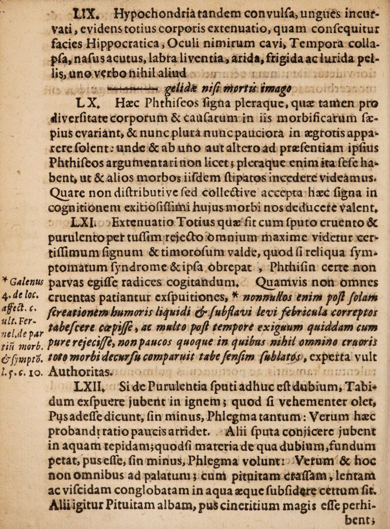 * Galenus 4. de loc. affeit. c. ult* Fer¬ ve/Je par tiu morb. &f)'WptO, lf*c. 10. LIX* Hypochondria tandem con vulfa, u ngues incur¬ vati , evidens totius corporis extenuatio, quam confequitur facies Hippocratica, Oculi nimirum cavi, Tempora colla- pfa, nafus acutus, labra liventia , arida, frigida ac lurida pet¬ ii^, uno verbo nihil aliud m«u«******t igetid# nifi mortis imago LX* Haec Phthifeos ligna pleraque, quae tattien pro diverfitatecorporum & caufarum in iis morbificarum fae- pius evariant, & nunc plura nunc pauciora in aegrotis appa¬ rere folent; unde & ab uno aut altero ad praelentiam ipfius Phthifeos argumentari non licet $ pleraque enim ita fete ha*» bent, ut &.aiios morbos iifdem ftipatos incedere videamus. Quare nondiftributivefed collc&ive accepta haec ligna in cognitionem exitiofifiTiM hujus morbi nos deducere valent* LXL Extenuatio Totius quae fit cum fputo cruento & purulentopettuflim reie£h) Omnium maxime videtur cer- tiflimum lignum & timorofum valde, quod fi reliqua fym* ptomatumfyndrome&ipfa obrepat , Phthifin ccrtc non parvas egifle radices cogitandum* Quamvis non omnes cruentas patiantur cxfpuitioncs, * nonnullos enim poft (olam (creationem humoris liquidi & fubflavi levi febricula correptos tabe (cete ccepijje> ac multo poft tempore exiguum quiddam cum pure rejeciffe, non paucos quoque in quibus mhil omnino eruaris toto morbi detur fu comparuit tabefenfim (ablatos, experta vult Authoritas. LXII* Si de Purulentia fputi adhuc eftdubium, Tabi* dumexfpuere jubetlt in ignem 5 quod fi vehementer olet, P^sadeffe dicunt, fin minus, Phlegma tantum : Verum haec probandi ratio paucis arti det. Alii fputa conjicere jubent in aquam tepidamjquodfi materia de qua dubium,fundum petat, pus effe,fin minus, Phlegma voluntt Vetum & hoc non omnibus ad palatum 5 cum pituitam cfalTam, lentam ac vifeidam conglobatam in aqua aeque fubfidtre cettum fit. Alii igitur Pituitam albam, puScineritium magis efle perhi¬ bent*