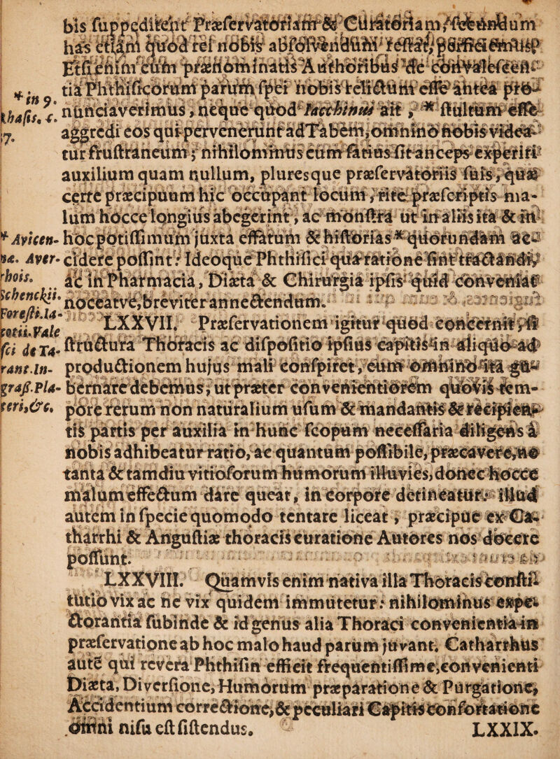 da ri£ ntiltf ftir tmi- i-;: I *. tia! Phthifkorum parum fpei nobis reTi&umefleahtea piO- thdRt r nUndaverimus, neque qitod /arrj&i»*» ait ,*rftultumefi& 17. * aggredi eos quiperveneruntadTabem,omnino nobis videa¬ tur fruftraneum; nihilominus curirfatius iit anceps experiri auxilium quam nullum, pluresque praffervitOriiS luis, quas cerre preeeipuum hic occupant locum, rite prasferiptis ma¬ lum hocce tqngius abegerint , ac monilia utin a lusita &in *Avicen- hocpotiflimumjuxta effatum & hiflorias*quorundam aes tu.Aver- cidere poffint: Ideoque Phthiiici qua ratione fint tradandiy rhoh. ac in Pharmacia /Dixta & Chirurgia ipfis quid conveniat ^^^'noceatvCjbrevireranneftencittm. mivale LXXVII, Praffervationem igitur qbbd 'COnCctnrty# fci dtT4- firh&uta Thoracis ac difpofitio tpfiuS eapitistin diiqlbe#f> rant-in- produ&ionem hujus niali gw/p/4- bernaredebemus, ut praster convenientibrem qitd^Mtem- firi,&e, pbreiferumhdnnaturalium tis partis per auxilia in hunc nobis adhibeatur ratio, ac quantum p©ffibile,praeeaV€#C*a# tanta&tamdiuvitiofbrum humorum illuvies,donec tiOcCC malum effe&um dare queat , in corpore detineatur.- illud autem in fpecie quomodo tentare liceat, praecipue ex | tharrhi & Anguftiae thoracis Curatione Autores nos docere Uht. ' ‘ LXXyill. Quam vis enim nativa illa Thoracis cowftll tutib vix ac ne vix quidem iftimutetur .- nihilominus e»pet ftorantia fubinde & idgenus alia Thoraci convenientia ia prasfervatione ab hoc malo haud parum juvant, Catharrhus autS quii revCra Phthifin efficit frequentiffimeiconvehieati *' Diverfione. HumbrUm praeparatione & Purgationi nifu eftfiftcndus. LXXIX.