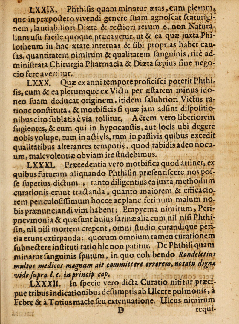 LXXIX. Phthifis quam minatur stas ,tum plerum, que in prspoftero vivendi genere fuam agnofeat fcaturigi- nem, laudabiliori Diaeta & reftiori rerum 6. non Natura¬ lium ufu facile quoque praecavetur, ut & ea quae juxta Phi- lotheum iu hac aetate internas &c fibi proprias habet cau- fas, quantitatem nimirum & qualitatem fanguinis, rite ad- miniftrata Chirurgia Pharmacia & Dista fspius fine nego- cio fere avertitur. LXXX, Quae ex anni tempore proficifci poterit Phthi¬ fis, cum & ea plerumque ex Viftu per sdatem minus ido¬ neo fuam deducat originem,itidem falubriori Viftus ra, tione condi tuta, Scmorbificisfi qux jam adfint difpofitio- nibus cito fublatis e via tollitur. Aerem vero liberiorem fugientes, & eum qui in hypocaudis, aut locis ubi degere nobis volupe, tum inaaivis.tum inpaflivis quibus excedit qualitatibus alterantes temporis, quod tabidis adeo nocu¬ um, malevolentis obviam ire dudebimus. LXXXI. Prscedentia vero morbifica quod attinet, ex quibus futuram aliquando Phthifin prsfentifcere nos pof- fe fuperius di&um , tanto diligentius ea juxta methodu m curationis erunt tractanda, quanto majorem & efficacio- rem periculofiflimum hoccc ac plane ferinum malum no¬ bis prsnunciandi vim habent; Empyema nimirum, Peri- pncvmonia&qusfunt hujus farins alia cumnil nifi Phthi¬ fin, nil nifi mortem erepent, omni dudio curandique peri- tid erunt extirpanda • quorum omnium tamen curationem fubnefkereinftituti ratio hic non patitur. De Phthifi quam minatur fanguinis fputum, in quo cohibendo Ronddetius multos modicos magnum ait committere errorem» notatu digna videfupra L c. in princip cap, LXXXII. In fpccie vero difta Curatio nititur praeci- pue tribus indicationibus defumptis ab Ulcere pulmonis» a Febre & i Totius macie feu extenuatione. Ulcus nimirum D requi-