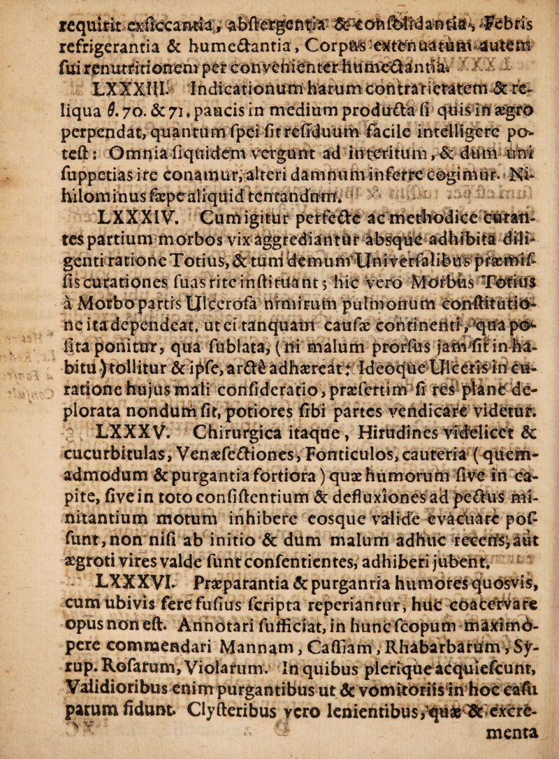 requirkexficcantbi;, abftergcfiri* &^ofcft>ti6iar>ria<, Febris refrigerantia & bumedantia , Corp6S-e«t¥naatBft1s4ute£n i^*J» lisJIL1 LXXXUh IndiGationumharumcoritrai-ictateniJ:rc^ liqua 5.70. & 71 „ paucis in medium produ&a fi quis in #grd perpendat, quantum fpei fitrefiduum facile intelligcrc po- teft: Omnia fiquidem vergunt ad interitum, & dum uni >etias ire conamur, alteri damnuminferrecogimur. Ni¬ hilominus fepealiquid tentandnWv LXXXIV. Gumigitur perftde ac methc>dice eutatt^ tes partium morbos vix aggrediantur absque adhibiti dilt* genti ratione Totius,&tum demunt Uni verfalibus pr&mifi fiscurationes fuasritcinftitUantj hic Vero Morbus Totius a Morbo partis Ulcerofa nrmirum pulmonum corrftitutio* nc ita dependeat» ut et tanquain caufae cohtinetitiv^qtfa po*- fita ponitur, qua fiiblata^ (ni malum prorfiis jahvfitinfe. bitu) tollitur &ipfe, ardfradh^reatf Ideoque Ulceris in eu- ratione hujus mali confideratio, prsefertim fi res plane de¬ plorata nondum fit, potiores libi partes vendicare videtur. LXXXV. Chirurgica itaque , Hirudines videlicet & cucurbitulas, Venaefediones, Fonticulos, cauteria ( quem¬ admodum & purgantia fortiora) quse humorum five in ca¬ pite, fivein totoconfiftentium & defluxiones ad pedus mi¬ nitantium motum inhibere eosque valide evaciilri po£ funt,non nifi ab initio & dum malum adhuc recens;aut aegroti vires valde funteonfentientes, adhiberi jubent LXXXVL Praeparantia & purganda humores quosvis, cum ubivis fere fufius feripta reperiarirur * hiit coacervare opus non eft. Annotari fufliciat, in hunc fcopum maximd- pere commendari Mannam, Cafiiam, Rhabarbatum, Sy- rup. Rofatum, Violarum. In quibus pleriqtieacquiefcunt. Validioribus enim purgantibus ut & vomitorils in hoc cafii parum fidunt Clyfteribus vero lenientibus^ti^^eiccre- •> ^ menta