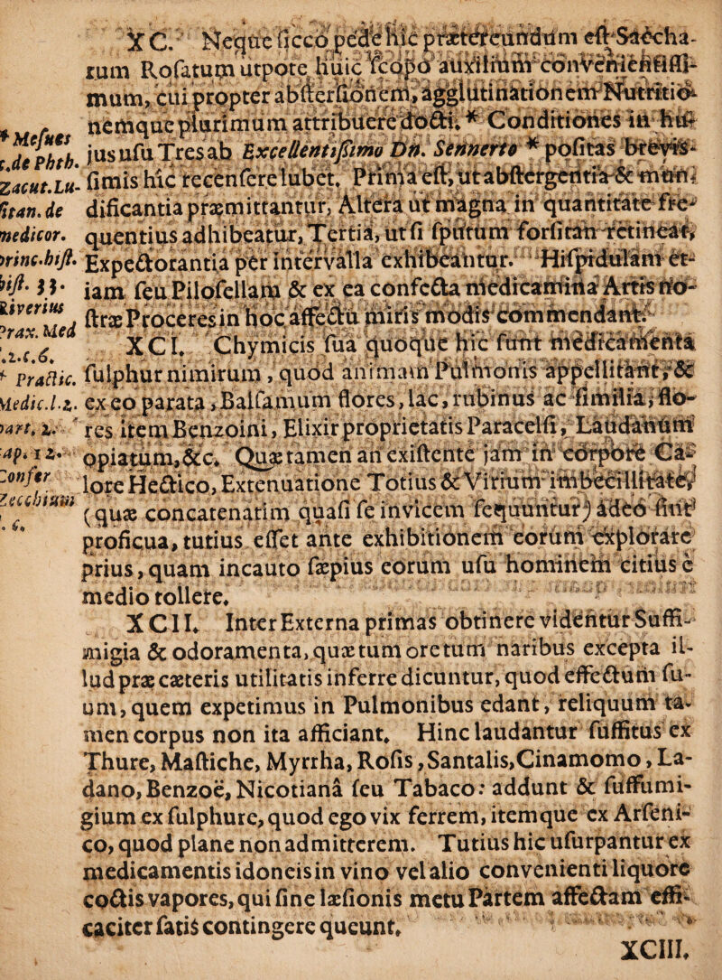 Sit r’- f/ •' -r' ■- l i % t ? : *r ^ L? flN* jk#. auxiliumcdn^SnrteMflJ- OTwsEa ■r* v,' X C? Neque ficcq tum Rofttutn utpote|L mam, icui propter abfterfia - nemque plurimum attribueredodi.* Conditiones in huS r %£&, jus ufu Tres ab ZxceUentipim D». Sennerto * pofi tas brOvis* ZMHt.iu- fimis hic recenfere lubet. Prima eft, utabftergentia-& muni ftan.de dificantiapromittantur, Altera ut magna in quantitate fte- itedicor. quentius adhibeatur, Tertia, ut fi fpittum forfitah aretineat, mnc.hift. Expedorantia per intervola exhibeantur. Hifptduiam et- W- II* iam feu PilofeUam & ex ea confcda medicamina Artis no- Ucchium o &(» . ftrxProceresin hoc affedu thiris modis commendant; ^i.c 6 * XCi. Chymicis fua quoque hic fttnt medicam 1 ‘praftic, fulphurnimirum,quod animavn'Pu1hionis'appelliti^t?& Hedic.it. ex eo parata .BaUamum flores, lac, rubinus ac fimilia,flo- <an,i, ’ res itemBenzoini, ElixirproprietatisParacelfi, Laudanuni M** opiatum,&c. Qua: tamen an cxiftcnte jam in cdrpbrt Cai; lore Hedlco, Extenuatione Totius & Virium imbebi llitater' lquae concatenatim quafi fe invicem fequuntur) afieo fint' proficua, tutius eflet arite exhibitionem eorum explbrare prius, quam incauto fiepius eorum ufu hominem citius c medio tollere, X C11* Inter Externa primas obtinere videntur SufR- snigia & odoramenta, quxtunioretum naribus excepta il¬ lud prx exteris utilitatis inferre dicuntur, quod eflFedum fu- um,quem expetimus in Pulmonibus edant, reliquum ta¬ men corpus non ita afficiant. Hinc laudantur fuffitus ex Thure, Maftiche, Myrrha, Rofis ,Santalis,Cinamomo, La¬ dano, Benzoe,Nicotiana feu Tabaco: addunt & fuffumi- gium ex fulphure,quod ego vix ferrem, item que ex Arfeni- co, quod plane non admitterem. Tutius hic ufurpantur ex medicamentis idoneisin vino vel alio convenienti liquore codis vapores, qui fine Ixfionis metu Partem affedam effi¬ caciter fatis contingere queunt, XCIII.