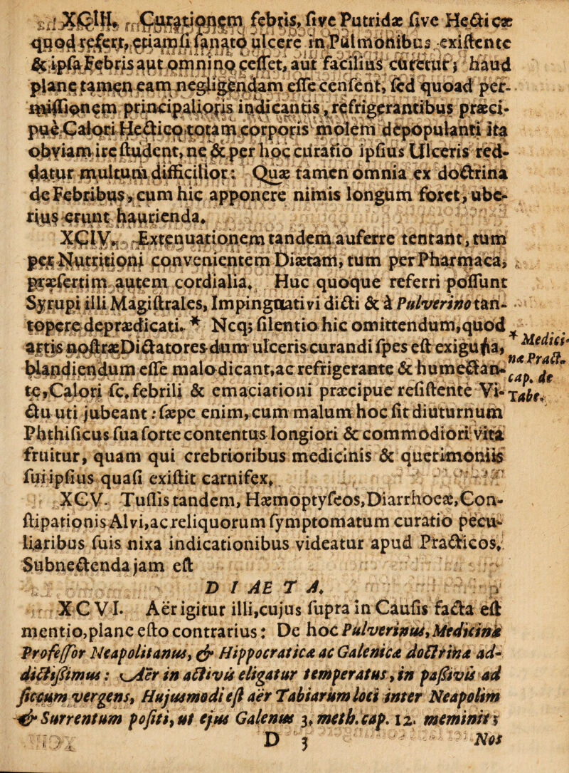 »k* I . ,.-.--wh^ITO fivc Putrid* fivc Heflti c* quod refew, cfianjfi fanato .ulcere miPttlmdttibus exiftente & ipfaFebrisapt omnino cenet, aut faCiimS chretur j haud plane tamen eam negiigendam efle cenfent, fcd quoad per- niiflioncm principalioris in<pcantis ,rcfrigeramibus praei- pu^Galori HeiUcptotarh corporis molem depopulanti ita phYiamircftudent,ne & per hbccurafiO ipfius Ulceris red¬ datur multum difficilior: Quae tamen omnia ex doftrina deFcbribuSjCumhic apponere nimis longum fotet, ube¬ rius erunt haurienda. - - h & A 3tt&& % p «? h-&J t & \ J{: I - ' ' ‘ ‘ -fi' ’ /• V - * *> : -- 7; ./*• /'V * - XGIV. Extenuationem tandem auferre tentant,tum - d* ° £ A Ji k < ’ ‘a fk i *, , ■ 4- - ^ 4» ^ t , • ' 1 l.i $ ; T’ «f1 V. ‘T j>e$ Nutritioni convenientem Diaetam, tum perPharmaca, gtxfertim autem eordialia* Huc quoque referri poflunt Syrupi illi Magiftrales, Impinguati vi didi & i Pufoerinotm- topere deprxdicati. * Ncq, filentio hic omittendum,quod ^ „ artis nqftraebidatores dum ulceris curandi fpes eft exiguf a, Wandiendum efle malo dicant,ac refrigerante & humedan- v ” teyCalori fc,febrili & emaciationi praecipue refiftente Vi-x^r, du uti jubeant .-flepe enim, cum malum hoc fit diuturnum Phthificus fua forte contentus longiori & commodiori-Vita fruitur, quam qui crebrioribus medicinis & querimoniis fuiipfius quafi exiftit carnifex, XGV- Tuflistandem,Hxmoptyf<os,Diarrhoex,Gon- ftipationis Alvi,ac reliquorum fymptomatum curatio pecu¬ liaribus fuis nixa indicationibus videatur apud Pradicos,i Subnedendajam eft D I AE T A\ j X C V I. Aer igitur illi,cujus fupra in Caufis fada eft mentio,planeeftocontrarius: De hocPulverinus,Mediani* Profeffor Neapolitanus, & Hippocratica ac Galente st dofirina ad- ditttfiimus: \^ier in aftivis eligatur temperatus, in pafitvis ad ficcumvergens, Hujusmodie fi aer Tabiarumloei inter Neapolim &Surrentum pofit i, ut ejus Galenus 3, meth.cap. 12* meminit 9 D ii./ 3 '-■j' Not