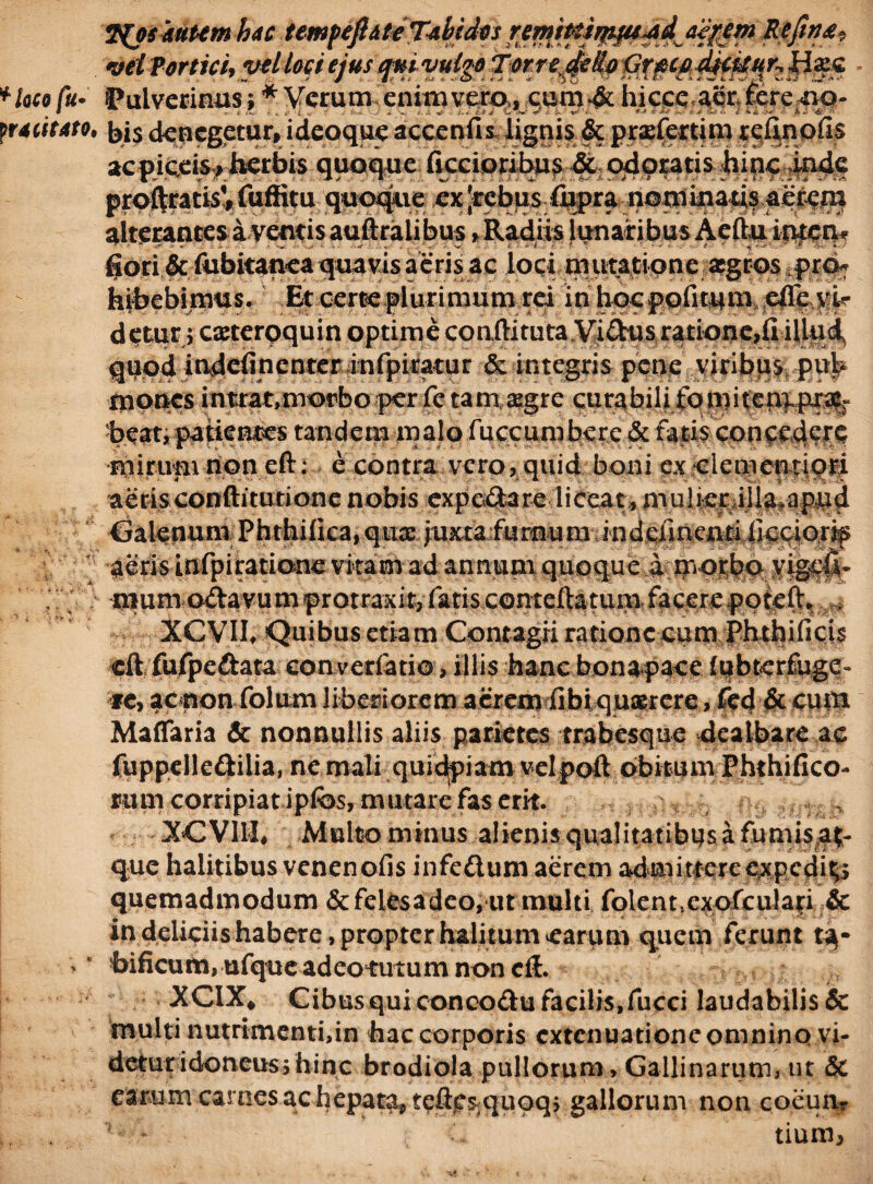 2{osautemboc temfeflitoT^bidos ren^iPtir^^dje^em ReJitj£, mi Vortici, ytl loci ejus qui vulgo Torre.Gr^coSfduKHxc *laco fu- Pulvcrinus; * Verum enixu vero,, cum-& hicce aer. teredo- pMiitato, bi$ dqpcgetur, ideoque accenUs lignis & pradertim reflnofis m acpiceis? herbis quoque (iccioribus & odoratis hincimic proftratisV fuffitu quoque ex |irebpsr(j^ra-;no.n)mahf^^^ alterantes aventis auftralibus, Radiis lunaribus Aeftu inpem gori & fubitanea quavis aeris ae loci mutatione;:a5gros pro- hihebioms, Et certe plurimum rei inhocpofitqnieffeKk detur} caeterpquin optime conftitutaVi Ctm ratione, fi illud quod indefinenter infpiratur & integris pene viribus put* mones intrat,morbo per fetamaEgre curabili foniiten^pxa|r heat, patientes tandem malo fuccumbere & fatis concedere mirum non eft: e contra vero, quid boni ex clementiori aeris conftitutione nobis experta re liceat, m.ulkriila^apqd Galenum Phthilica, quxJuxta furnum indeiinentiiiceior^ 1 aeris infpiratione vitam ad annum quoque a morbo yigefi- > mum o&avumprotraxit, fatis conteftatum facerepoteft* - XCVII, Quibus etiam Contagii ratione cum Phthifici$ eft fufpeftata converfatio, illis hanc bona pace fqbterffugc- re, ac non folum liberiorem acrem fibi querere, fed & cum Maffaria & nonnullis aliis parietes trabesque dealbare ac fuppelleftilia, ne mali quidpiam velpoft obitum Phthifico- rum corripiat ipfos, mutare fas erk. XCVI1I, Multominus alienis qualitatibus a fumis.a^ que halitibus venenofis infedum aerem admittereexpedi^ quemadmodum &felesadeo, ut multi folentcxofculari & in deliciis habere, propter halitum earum quem ferunt t^- > * hificum,ufqueadeotutumnoncft. •XCIX, Cibusquiconcodufacilis,fucci laudabilis & multi nutrimenti,in hac corporis extenuatione omnino vi¬ detur idoneusshinc brodiola pullorum. Gallinarum, ut & earum carnes ac hepata* tcftc^quoq, gallorum non coeun¬ tium,