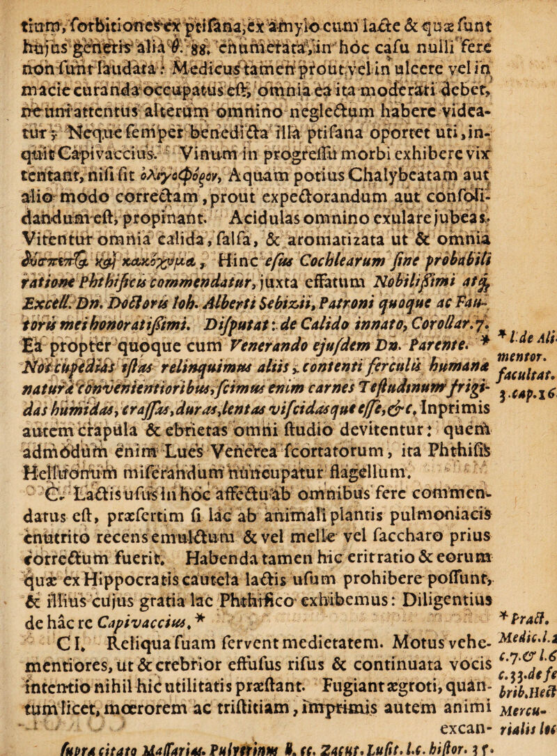 titrrny forbitiotres^ex lacie &qux funt cafu nullifere nohfunt laudata | Medicustamehprout ve! in ulcere vel ia macie curanda occupatus ef%dmnia ea ita moderisti debet? nenniattentus alterum omnino neglc&um habere videa¬ tur y Neque feniper bencdr£ta illa ptifana oportet uti,in¬ quit Gapi vacciusv r Vinum in progrefiu morbi exhibere vix tentant, nififit oAiyocp^oy, A qua m potius Chalybcatani aut alio modo correctam, prout expeftorandum aut confoTi- dahdum eft, propinant. Acidulas omnino exulare jubeam Vitentur omnia calida, falfa, & aromatizata ut & omnia M&7rt7r(& xgj kclxo%;3u& y Hinc cfus Cochlearum fine probabili ratione Pbtbificis commendatur, juxta effatum Nobili fimi atfc Excell. DnI Do Horis loh* Alberti Sebiz,ii, Patroni quoque ac Tau- toris mei honor at tfiimi. Difputat i de Calido innato7 Corollar. % Ea propter quoque cum Venerando ejufdembn. Tarente. * ^ Noscupeaias tfim relinquimus alus y, contenti ferculis humana ra(uitau naturi cipvihiemioribmfcimus enim carnes Tefiudtnunifrigi- i das humidaSy crajfas>durasfentas vifeidasquieffi,&cf Inprimis autem crapula & ebrietas omni Audio devitentur: qucril adm6dufti dnim Lues VeneVea fcortatorum, ita Phthife milefandurU nUrieupatur flagellum; j ?C- Laftisufnslii hoc affeftu&b omnibus fere commem datus cft, prxfcrtim fi lac ab animali plantis pulmoniacis enutrito recens emuHfum & vel meile vel faccharo prius correftum fuerit Habenda tamen hic eritratio & eorum qua: ex Hippocratis cautela laftis ufum prohibere poffunt, & illius ciljus gratia lac Phthifico exhibemus: Diligentius de hac re Capivacciu*. * *Pratt, CL Reliqua fuam fervent medietatem. Motus vehe- 'MedicJ.i mentiores, ut & crebrior effufus rifus & continuata vocis f ititcn-tio nihil hidutilitatis prxftant. Fugiantxgroti,quin- ^tHecj tum licet, moerorem ac triftitiam,rmprkais autem animi Mercu- * excan- rialislu futtra citato Malfariu. Puimfam If. cc, Zacut. lufit, U. hillor. ? r•