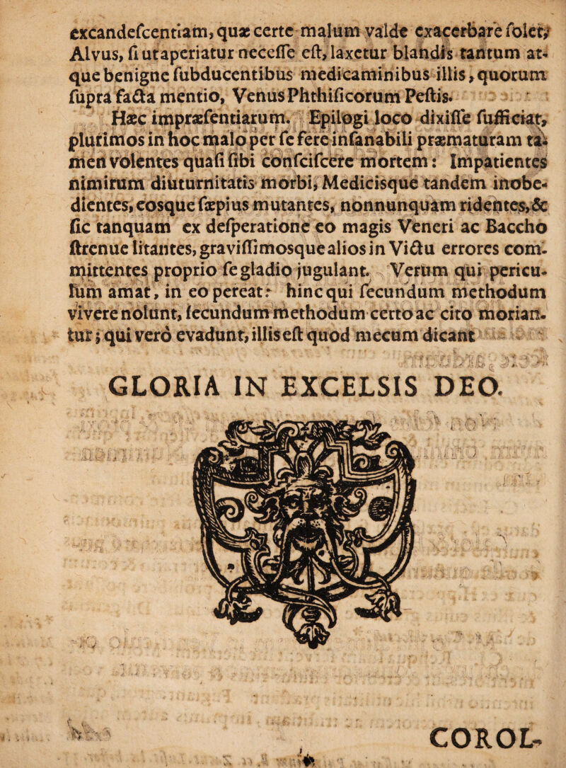 excandefcentiam, quae certe malum valde exacerbare folct,’ Alvus, fi utaperiatur neccfie eft, laxetur blandis tantum at¬ que benignefubducentibus medicaminibus illis,quorum fupra fada mentio, Venus Phthificorum Peftis. Haec imprsfentiarum. Epilogi loco dixifle fuffictat, plurimos in hoc malo per fc fere infanabili praematuram ta¬ men volentes quali (ibi confcifcere mortem: Impatientes nimirum diuturnitatis morbi, Medicisque tandem inobe- dientes, eosque fxpius mutantes, nonnunquam ridentes,& fic tanquam ex defperatione eo magis Veneri ac Baccho ftrenue litantes, graviffimosque alios in Vi&u errores com¬ mittentes proprio fegtadio jugulant. Verum qui pericu- fum amat , in eo pereat: hinc qui fecundum methodum Vivere nolunt, (ccundum methodum certo ac cito morian. tur; qui vero evadunt, illiseft quod mecum dicant GLORIA IN EXCELSIS DEO. COROL-
