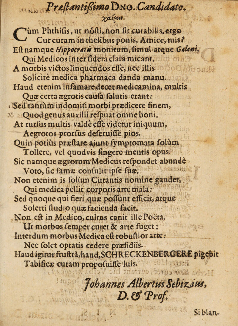 i * ' ZctifM S ■. -i * A . ■ * Cum Phthifis, ut n&ftnnon fit curabili spergo Curcuram inthefibusponis3 Amice, tuis? Eft namque Hippocrati m on itum/fimul atque Halem* Qui Medicos inter fidera clara micant, A morbis vidos linquendos efle, nec illis Solicite medica pharmaca danda manu. Haud etenim infamaredecet medicamina, multis Quae certa aegrotis caufa falutis erant: < Sed tantum indomiti morbi praedicere finem, Quod genus auxilii refpuat omne boni. At rurfus multis valde effe videtur iniquum. Aegrotos prorfus deferuiffe pios» Quin potius praeftareajunt fymptomata folum Tollere, vel quod vis fingerementis opus. Sic namque aegrorumModicus refpondet abunde Voto, fic famae confulit ipfc fuae*. Non etenim is folum Curantis nomine gaudet, Qm medica pellit corpof is arte mala : Sed quoque qui fieri quae pofiunt efficit, atque Solerti ftudio quae facienda facite Non eft in Medico, cultus canit ille Poeta, Ut morbos femper curet & arte fuget ♦ Nec folet optatis cedere praefidiis.^ Haudigiturfruftra/haudjSGHRECKENBEIUSERE pigebit Tabificae curam propofuifle luis.