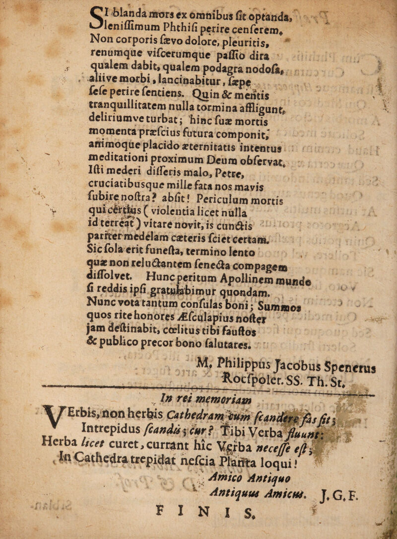 St bhnda mors ex omnibus fit optanda, leniflimum Fhthifi perire cenferem* Non corporis &vo dolore, pleuritis, renumque vifcerumque paffio dira qualem dabit» qualem podagra nodofi^ aliive morbi, lancinabitur, fepe fi?(e perire (entiens. Quin & mentis tranquillitatem nulla tormina affligunto deliriumve turbat; hinc fus mortis momenta praffleius futura componit» ammoque placido aeternitatis intentus meditationi proximum Oeum oblcrvat Ifti mederi diffleris malo, Petre, cruciatibusque mille fata nos mavis ^¥rPoftra? Periculum mortis quidettfes ( violentia licet nulla id terreat) vitare novit, is cun&is pariter medelam exteris fciet certam. Sicfola erit funefta, termino lento quxnon relu&antem iene&a compagem diflblvet. Hunc peritum Apollinem munde “ reddis ipfi gratulabimur quondam. Nunc vota tantum confulas boni • Summo» quos rite honores ./Efculapiiis noder jam deftinabit, coelitus tibi fauftos & publico precor bono falutares. M. Philippus Jacdbus Spenerus Rocfpoler. SS. Th. St. V Ifl rei memoriam T7Erbis,non herbis Cathedram tum (candere fas fit j J Intrepidus feandu^ttri fibi Verba fluunt- Hc™ curet, curtant hic Vgrba nece fle tflWP nelcia Planta loqui! ^ , Amico Antiquo Antiquut Amicui. J, G, F. FINIS. I