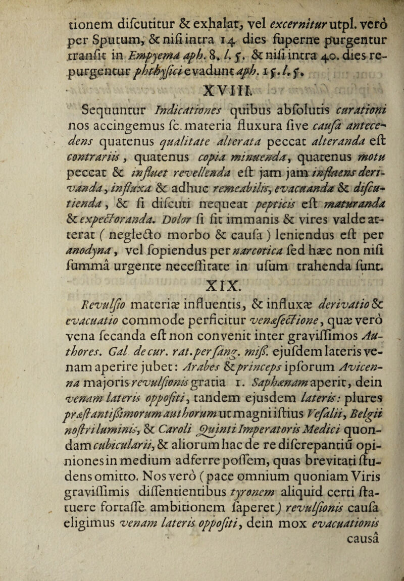 tionem difcutitur & exhalat, vel excernitur utpl. vero per Sputum, &nifi intra 14 dies fuperne purgentur tranfit in Empyema aph. 8* Lf.Sc nifi intra 40. dies re¬ purgentur phthyflci evadunt aph. 1 f. I, f * XVIII. Sequuntur Indicationes quibus abiolutis curationi nos accingemus fc. materia fluxura five caufa antece- dens quatenus qualitate alterata peccat alteranda eft contrariis, quatenus copia minuenda, quatenus motu peccat & influet revellenda eft jam jam influens deri¬ vanda , influxa Sc adhuc remeabilis, evacuanda Sc difcu- tienda, & fi difcuti nequeat pepticis eft maturanda IzexpecJoranda. Dolor fi fit immanis & vires valde at¬ terat ( neglefto morbo & caufa ) leniendus eft per anodyna, vel fopiendus per narcotica fed h^c non nili fumma urgente neceffitate in ufum trahenda funt. XIX. Revulflo materia? influentis, & influxa? derivatione evacuatio commode perficitur venafecfione, qua? vero vena fecanda eft non convenit inter graviflimos Au- thores. Gal de cur, rat.perfang. mifl. ejufdem lateris ve¬ nam aperire jubet: Arabes Ise princeps ipforum Avicen- na majoris revulfwmsgratia 1. Saphanam aperit, dein venam lateris oppoflti, tandem ejusdem lateris: plures praflantiflimorum aut horum utmagni iftius Veflalii, Belgii noflriluminis, & Car oli Quinti Imperatoris Medici quon- ^mcubicularii^ aliorum hac de re diferepantiu opi- nionesinmedium adferrepoiTem, quas brevitatiftu- dens omitto. Nos vero (pace omnium quoniam Viris graviflimis diflentientibus tyronem aliquid certi fta- tuere fortafle ambitionem faperetj revulflonis caufa eligimus venam lateris oppoflti, dein mox evacuationis causa