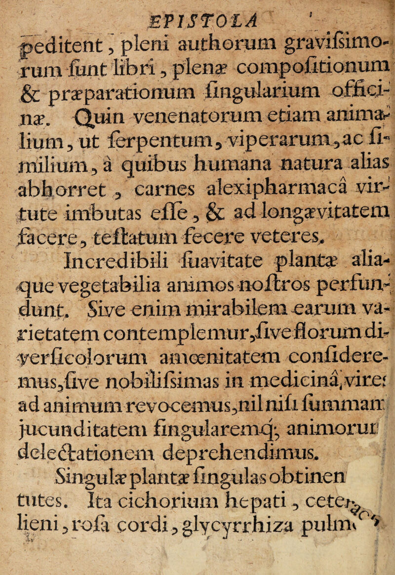 ' n f**'* MflSmtA peditent, pleni authorum gravilsimo- mm funt libri , plena? coni & praeparationum lingularium na?i Quin venenatorum etiam animal , ut fcrpentum, viperarum,ae & natura carnes alexipnarmaca vir¬ tute imbutas eile , fa ad longaevitatem facere ,teftatumfecere veteres. \ a earum va- que vegeta Bina amrnos dunt. Sive enim  ’ '' -?• / rietatem contem yerficolomm amoenitatem confidere mus,five npbilifsimas in .medicina4viref ad animum revocemus,nilnifi fummair aremcg animorur \ em aep rehendimus. tutes. Ita cichorium hepati, cete^ lieni, rofa cordi, glycyrrhiza puhW