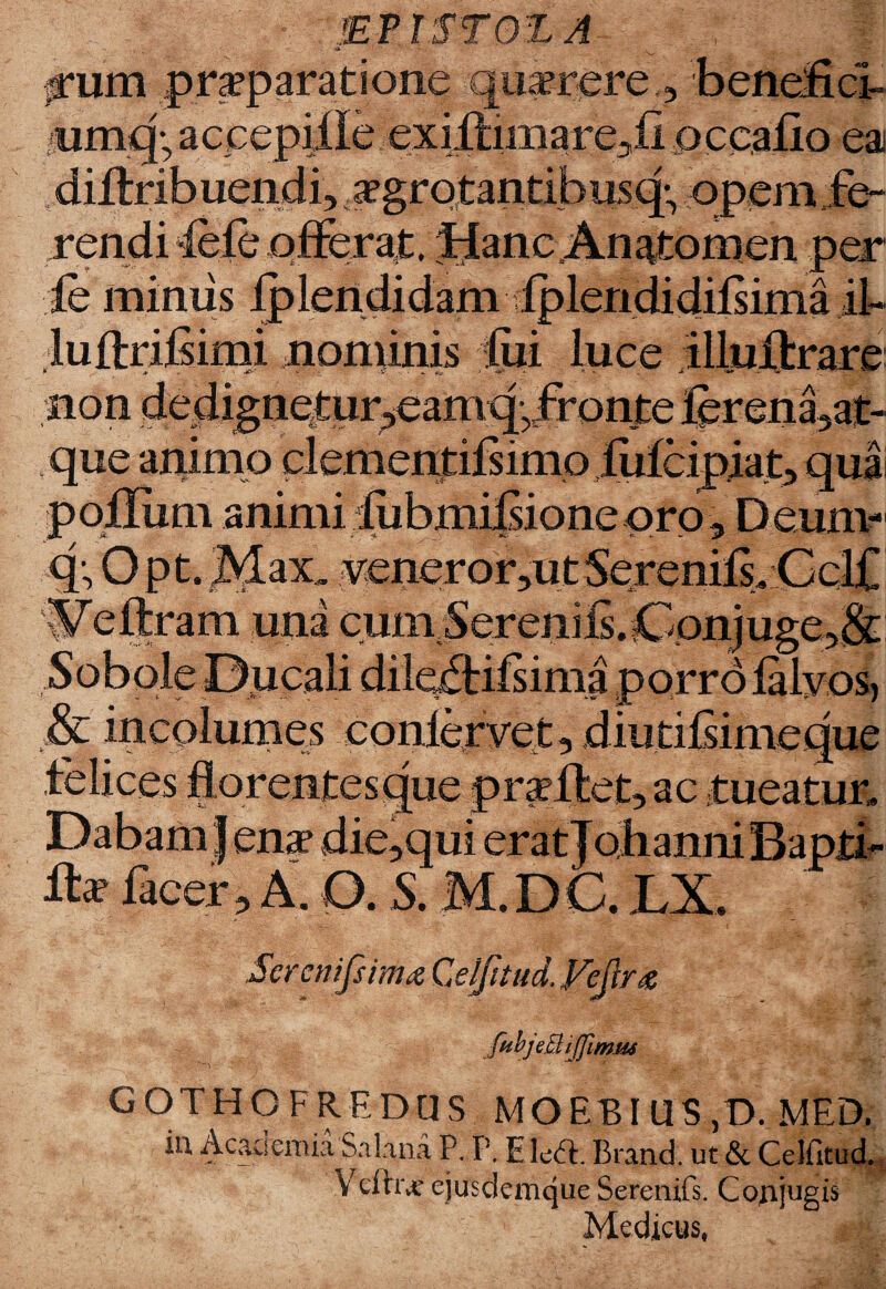 umqyacpepiile. exiftimare5fi pccalio ea diflribuendi, rgrotantibusq:, opem fe¬ rendi 4ele offer at. Hanc.An^tomen per ie miniis ^lendidam dplendidiisima if luftrifimi nominis fui luce illuXfcrare non dedignetur^eamq-fronte lerena3at- que animo clementifsimo fufeipiat, qua poflum animi iubmilsione oro, Deurar q-, Opt, Max. .veneror,u t Serenils. Cclf W'eftram una cuni Sereniis. Conjuge5& Sobole Ducali dileftifsima porro lalyos, & incolumes conlervet, diutilsimeque felices florentes que proflet, ac tueatur. Dabamjena? die,qui eratjohanni Bapti¬ za? lacer? A. O. S. M.DC. LX. Scrcnifsima Qelfttud. Fcjlrz fubjeBiJJimw 7 ■ -Z. Tf ‘ GOTHOFREDUS MOEBIUS,D. MED. iu Acacsemia S a lana P. p, Elcdl. Brand. ut & Celfitud. Veftrjf ejusdenique Serenifs. Coftjugis Medicus,