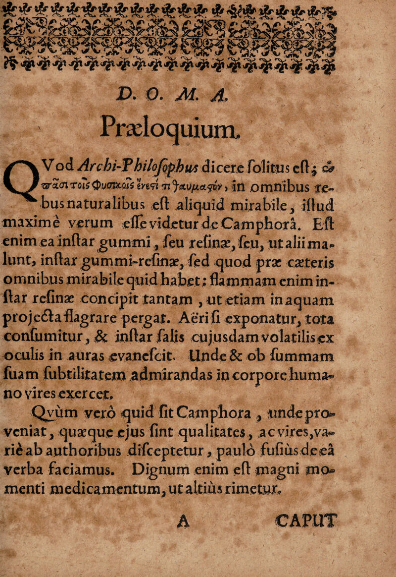 uium. QV od Archi-Thilofipbut dicere folitus efl j e». ura<n to?j<J)yOBcaTs md m^«y/ta^oV > in Omnibus re» bus naturalibus eft aliquid mirabile, illud maxime verum efle videtur de Camphora. EA enimeainftar gummi, feu refinse^feu, ut alii ma¬ lunt, inftar gummi-refaae, fed quod prae exteri? omnibus mirabile quid habet; flammam enim in- ftar relinae concipit tantam , ut etiam in aquam proje&a flagrare pergat. Aeri fi exponatur, tota confumitur , Si inftar falis cujusdam volatilis ex oculis in auras evanefeit. Unde & ob fummam fuam fubtilitatem admirandas in corpore huma¬ no vires exercet. Qvum vero «quid fit Camphora , unde pro¬ veniat, quaeque ejus fint qualitates, acvires,va® rieab authoribus difeeptetur, paulo fufiusdeea verba faciamus. Dignum enim efl: magni jno menti medicamentum, ut altius rimetur. A CAPUT