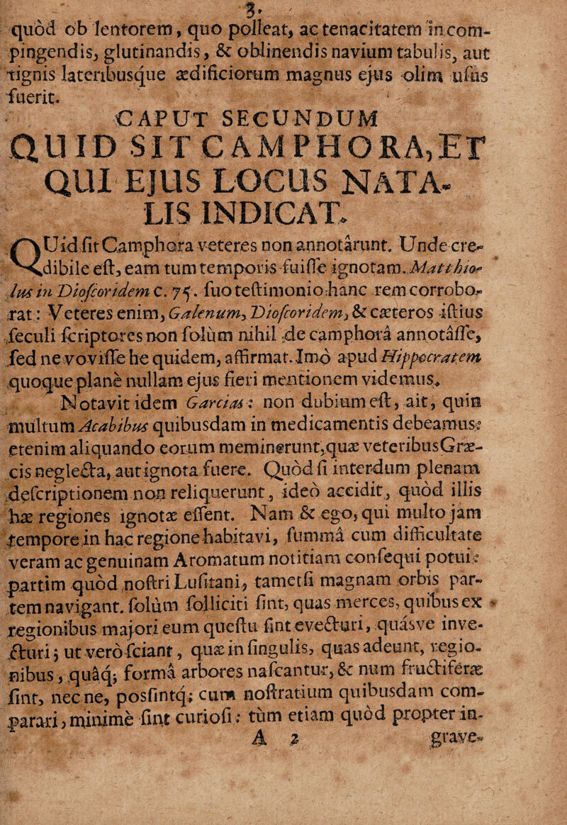 3* , quod ob lentorem, quo polleat, ac tenacitatem in com¬ pingendis, glutinandis, & oblinendis navium tabulis, aut tignis lateribusque tedificioram magnus ejus oli na ufus fuerit. € A P UT S E G U N B U M QUID SIT CAMPHORA,ET QUidsfitCamphQta veteres non annotarunt. Unde cre¬ dibile eft, eam tum temporis fu i fle ignotani.Matt/j/o- lus in Dlofcoridem c. 75. fuoteftimonioMnc rem corrobo¬ rat: Veteres enim, Galenum, Dlofcoridem■> & ceteros illius feculi fcriptares non folum nihil de camphora annotafle, fed ne voviffe he quidem, affirmat. Imo apud Hippocratem quoque plane nullam ejus fieri mentionem videmus* Notavit idem Garcias: non dubiumeft, ait, quia multum Acabibus quibusdam in medicamentis debeamur etenim aliquando eorum meminerunt3quae veteribusGrae- cis negle£la, aut ignota fuere. Quod fi interdum plenam defcriptionem non reliquerunt, ideo accidit, quod illis hx regiones ignotae effient. Nani 8c ego, qui multo jam tempore in hac regione habitavi, fumma cum difficultate veram ac genuinam Aromatum notitiam confequi pot-ui > .partim quodnoftriLufitani, tametfi magnam orbis par¬ tem navigant, fblum folliciti fint, quas merces, quibus ex - regionibus majori eum queftu fintevetturi, quas ve inve- ituri, ut vero fciant, quacinfingulis, quas adeunt, regio* nibus, quaqj forma arbores nafcantur, & num frudifer^ fint, nec ne, posfintq; cum noftratium quibusdam com¬ parari ? mimme fmt curiofi : tum etiam quod propter im A * gtave-