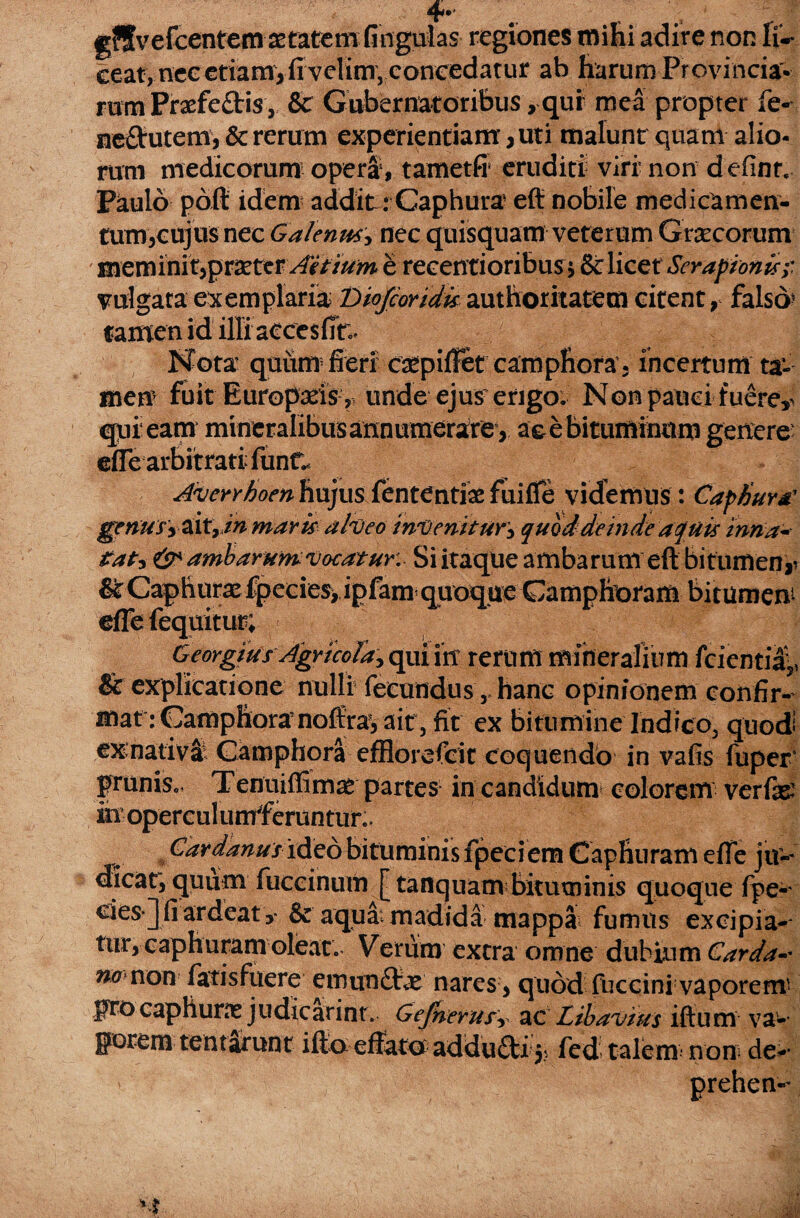 4* g?fvefcentem astatcm fingulas regiones mihi adire non lu¬ ceat, nec etiam, fi velim, concedatur ab harum Provincia¬ rum Praefe&is, & Gubernatoribus > qui mea propter fe- ne&utem, & rerum experientiam, uti malunt quam alio¬ rum medicorum opera, tametfi eruditi viri' non d efint Paulo pdft idem addit: Caphura- efi nobile medicamen¬ tum,cujus nec Galenus, nec quisquam veterum Graecorum meminit,praeter Aitium e recentioribus * & licet Serapioni*;: vulgata exemplaria Diofcoridis authoritatem citent, falso» tamen id illi accesfit;* Nota quiim fieri cscpiflet camphora- incertum ta¬ men? fuit Europxis , unde ejus’erigo. Non pauci fuere^ qpieam mineralibus annumerate, ac e bituminum geitere efie arbitrati funt. 'UYd Averrhoen hujus fentCntiae fuiffe videmus : Caph»,» genusy&ityin maris alveo invenitur^ quod deinde aquis inna- tat* & ambarum* voratur: Si itaque ambarum eft bitumen- &Caphurxfpecies>ipfam quoque Gamphoram bitumen efle fequitur; Georgius Agricola^ qui iit rerum mineralium fcientii: & explicatione nulli fecundus ,, hanc opinionem confir¬ mat iGamphoramoffra, ait, fit ex bitumine Indico, quod ex:nativa Camphora efflorefeit coquendo in vafis fuper prunis., Tenuiffimat partes in candidum colorem verfas inoperculumferuntur^ Car ddnus ideo bituminis fpeci em Caphuram efie j tr- <ficatrquum fuccinum [tanquam bituminis quoque fpe- clesjfiardeat,- & aqua: madida mappa fumus excipia¬ tur, caphuram oleat. Verum extra omne dubium Carda- no non fatisfuere emun£tx nares , quod fuccini vaporem pro caphune judtearint. Gefnerusr ac Libavius iftum va¬ porem tentarunt ifto effato addu£ti 5? fed talem non; de-