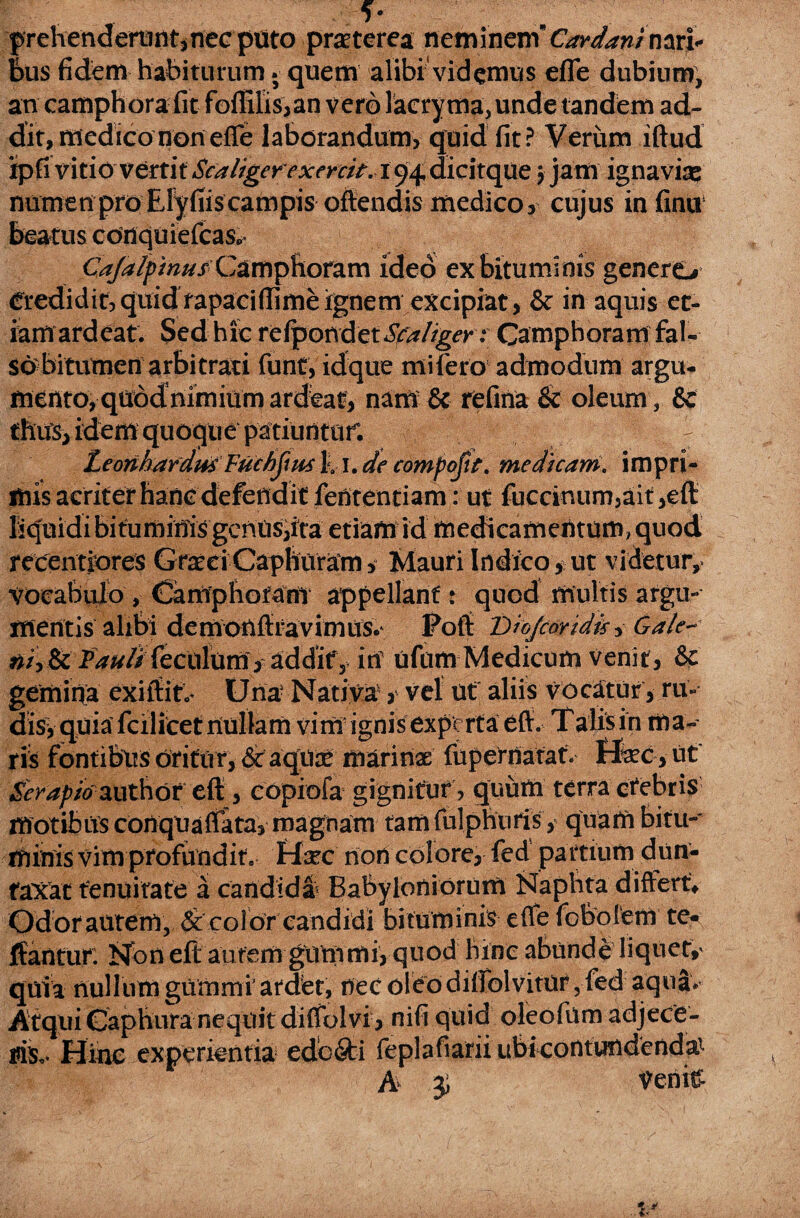 f- prehendettint,necptito praeterea neminemCardan/nari* feus fidem habiturum. quem alibi videmus efle dubium, an camphora fit foflilis,an vero lacryma,unde tandem ad¬ dit, medico non efle laborandum, quid fit? Verum iftud xpfi vitio vertit Scaliger exenit. i 94 dicitque 3 jam ignavia? numen pro Efyfiis campis offendis medico, cujus in finii beatus conquiefcas» Caja/pinusCampftoram ideo ex bituminis genere> Credidit, quid rapaciflime ignem excipiat, & in aquis et¬ iam ardeat. Sed hic re fpon d et Scaliger: Camphoram fal¬ so bitumen arbitrati funt, idque mifero admodum argu- mento, quodnimium ardeat, nam & refina & oleum , & thus, idem quoque patiuntur. ^ Leonhardu* Fuchjius %r. de compofit. medicant' impri¬ mis acritet hanc defendit fefltentiam: ut fuccinum,ait ,efl liquidi bituminis gentis,ita etiam id medicamentum, quod recentiores GraeciCaphuram, Mauri Indico* ut videtur,, vocabulo , (Samphoram appellant; quod multis argu¬ mentis alibi demonflravimus.* Poft DioJcoYtdis, Gale- »/,& P>**//Teciiltim> addify irf ufum Medicum venit, & gemina exiftito' Una Nativa', vel ut aliis vocatur , ru¬ dis* quia fcilicet nullam vi mi ignis experta efl:. Talis in m a- tis fontibus oritur, Sc aqua? marinae fupernatat. ffec , uf Serapio authot efl, eopiofa gignitur , quum terra crebris motibus conqUaffata, magnam tamfulphuris, quam bitu¬ minis vim profundit. Efec non colore, fed partium dun- taxat tenuitate a candida Babyloniorum Naphta differt* Od or autem, & col or candidi bi tuminis efle fobotem te- ffantur. Non eft autem giVnimi, quod bine abunde liquete quia nullum gummi' ardet, nec oleo diflblvitur, fed aqua» Atqui Caphura nequit diffolvi, nifi quid oleofum adjece¬ ris,. Hinc experientia edo&i feplafiarii ubicontundcnda’ A $ Venitfw