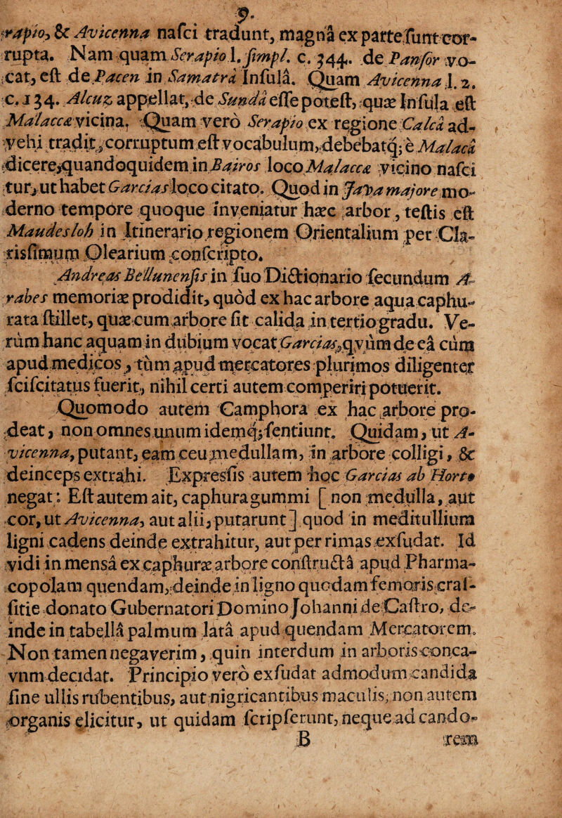 fe :, . . , f. frapio? 8c Avicenna nafci tradunt, magna cxparterunt cor- rupta. Nam qua.ni SerapioJJmp/, c. ^44** de V an for vo¬ cat, eft dt Pacen inSamaCralnfala. Quam Avicenna,1. 2. •c, 134* Alcu^ appellataeSnnda effepateft, qure Infula eft Ma1acc&yk\mi Quam vero Serapio ex rqgione.&/^ acb y ehi tradi^ corruptum eft vocabulum,4ebebatq- e Malaci tdicerejquandoquidem inJBairos locoMajacca {vicino nafci turj ut habet ^ra>jiloco citato. Quod in Ja$a majore mo¬ derno tempore quoque Inveniatur ha?c ;arbor, teftis eft Mande sio h in Itinerario,regionem Qrientalium per Ck- nsfimurn .Olearium ^onfcripto. Andreas Beiluncnfis in fuoDi&iqnario fecundum A rabes memoriae prodidit, quod ex hac arbore aqua caphu- rata ftillet, quae cum arbore fi t calida jn tertio gradu, Veo¬ rum hanc aquam in vocat Garcias^hmdpci curti apud medicos ? tu m ^pud mercatores plurimos diligenter fcifcitatus Fuerit, nihil certi autem comperiri potuerit. Quomodo autem Camphora ex hac ^fbare pra¬ ndeat , non omnes unum idemq,fcntiunr. Quidam, ut A* vicenna9 putant, eam eeuua edulia m, in arbore colligi, §c deinceps extrahi. Expresfis autem hoc Garrias ab Hort» negat; Eft autem ait, caphuragummi [ non medulla , aut cor, ut Avicenna^ aut alii, putarunt] quod in meditullium ligni cadens deinde extrahitur, aut per rimas ^xfudat. Id yidi in mensa ex eaphura arbore conftmdS apud Pharma¬ copolam quendam, deinde in ligno quodam femoris crai- fitie donato Gubernatori Domino Johanni de Caftro, de¬ inde in tabella palmum lata apud quendam Mercatorem. Non tamen negaverim, quin interdum ]n arboris conca- vnm decidat. Principio vero exfudat admodum candida fine ullis rubentibus, aut nigricantibus maculis; non autem organis elicitur, ut quidam Icripferunt, neque ad caodo^ B rrem