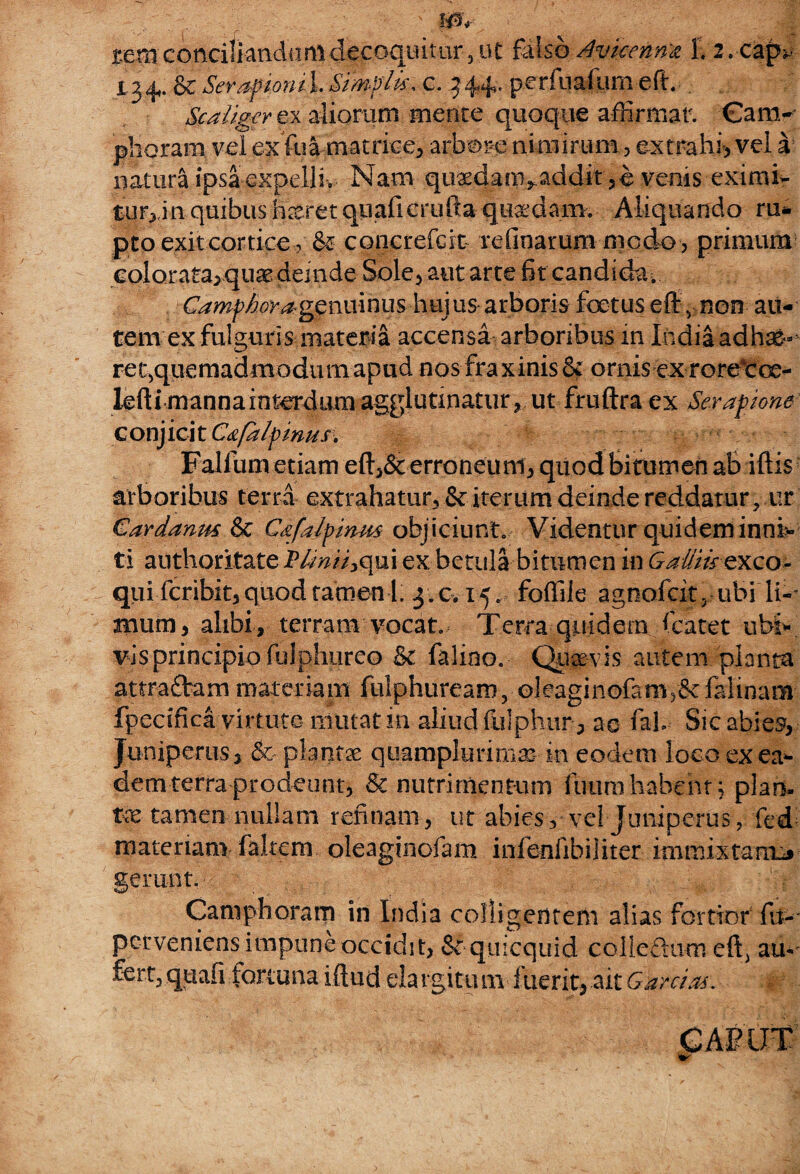 rem conciliandum decoquitur 5 at falso dvkennx L 2.cap* L 3 4*. Sc Serapioni I. Simplk, c. 3 4?+• P e r b-iSUB e ft. Scaliger ex aliorum mente quoque affirmat. Cam- phoram vel ex fua matrice, arbore ni mirum, extrahi, vel a natura ipsa expelli, Nam qu^dani^addit^evenis eximi- turrinquibus h^ret quaficrufta quadam. Aliquando ru¬ pto exit cortice, & coiierefcit relinar um modo, primum colorata, quas demde Sole, aut arte fit candida. Camphoragenuinus hujus-arboris foetus eft Jnon au¬ tem ex fulguris materia accensa arboribus in India adh^- ret,quemadmodumapud nos fraxinis & ornis ex rore*cce- lefti manna interdum agglutinatur, ut fruflxa ex Serapione conjicit Capi/pinus. Falilim etiam eft,& erroneum, quodbitumen ab iftis arboribus terra extrahatur, & iterum deinde reddatur ? ur Cardanmr& Cafalpinm objiciunt. Videntur quidem inoi> ti anthoritate Plmii^qui ex betula bitumen in G alliis- exco¬ qui feribit, quod tamen 1. 3.0.15. foffile agnofcit5 ubi li- arnim, alibi, terram vocat.- Terra quidem fcatet ubi»* vis principio fijlphureo St falino. Quaevis autem planta attraftam materiam fulphuream, oleaginofiimyScfalinam fpecifica virtute niiitatin aliud fulphur, ae fah Sic abies, Juniperus 3 & plantae qu amplo rimas m eodem loco ex ea¬ dem terra prodeun1, Sc nutrimentum futim habent; plani- tx tamen nullam relinam, ut abies, vel Juniperus, fed materiam faltem oleaginofam infenfibiliter immixtam^ gerunt. • 1 , Camphoram in India colligentem alias fortior fu-- perveniens impune occidit, St quicquid colledum eft) au-' fert, quafi fortuna iflud eia rgitu m fuerit, ait Garrias. GAP IIT