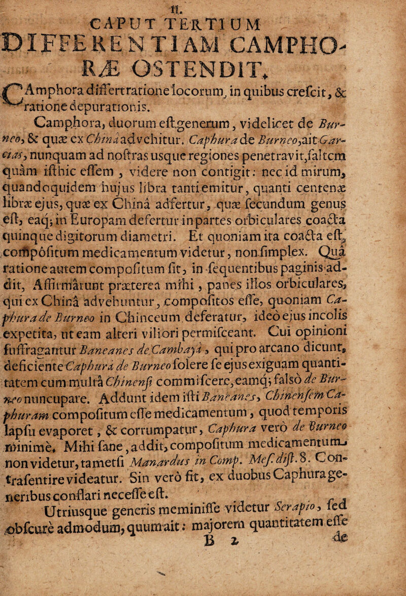 CAPUT TERTI DM , NTIAM CAMPBO '&M OSf END1T+ A mphora d iifiert ratione ^^ratione depurationis. in quibus crefcit , & Camphora, duomm eftgenerxim, videlicet de Bur~ neo, Sc qux cxVfana advehitur. iCdphuYd&t Burneoyd\t&ar~ nunquam ad npitras usque regiones penetravit/altcm quam ifthic effem 3 videre non contigit: nec id mirum* quandoquidem hujus libra tanti emitur, quanti centenae librae ejus., quae ex China adfertur, oxix fecundum genus eft, eaqj in Europam defertur in partes orbiculares coadta quinque digitorum diametri. Et quoniam ita coafta eft^ cotflpofitiim medicamentum videtur, nonfimplex. Qua ratione autem compofitum fit, in fequentibus paginisad- dit, Affirmarunt prseterea mihi , panes illos orbiculares, qui ex China advehuntur , compofitos efie, quoniam Ca- fburade Burn&o in Cfainceum deferatur, ideo ejus incolis expetita, ut eam alteri viliori permifceant. Cui opinioni fnffragantur Baneanes de:Cambayi * qui pro arcano dicunt, cleficitnte Cap/mra de Burneoidizxe k ejus exiguam quanti¬ tatem cum multa Chinenji commifcere,eamqj falso de Bur- neo nuncupare. Addunt idem ifti Baneanes> ChmenjemCa- fhuram compofitum efie medicamentum, quod temporis lapfu evaporet, $c corrumpatur, Caphura vero de Burneo minime* Mihi fane,addit, compofitum medicamentum-» non videtur, ta metfi Manardus inComp. Mefdijl. 8. Coii- trafentire videatur. Sin vero fit, ex duobus Capnurage¬ neribus conflari necefTeeft. . ., ta Utriusque generis meminiffe videtur Ser apto, lea. qbfcure admodum* quum ait t m^orem quantitatem efe