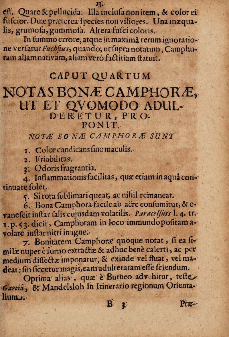 * \ . .. ' if- s '. Cft. Quare & pellucida. Illa inclufa nonitem, <St colorei fulcior. Duas prasterea fpecies non viliores. Una inaequa» lis* grurriofa, gnmmofa.- Altera fufei coloris. In funimo errore, atque in maxima rerum ignoratio¬ ne verfatur FacMus, quando; utfupra notatum, Catnphu» ram aliam nativam* aliam vero faftitiam ftatuit. CAPUT QUARTUM UT ET dVOMODO ADUL- DERETUR, PRO- PON IT. NO TJE f 0 N'M CAMI’HO R /£ SUNT 1. Colbrcandicansfinemaculis. 2. Friabilitas. f. Odoris fragrantia. 4. Inflammationis facilitas, qua: etiam in aqua con¬ tinuare folet. ^ 5 . Si fota fuSlimari queat; ac nihil remaneat. 6. Bona Camphora facile ab aere eonfumitui j&e- yanefcit ihftar falis'cujusdam volatilis.- Taraceljkss li 4. tr. 1 p. 54; dicit » CampHoratn in loco immundo politam a- volare inftar nitri in igne.- , 7. Bonitatem Oamphoraf quoquO notat , fi ea fi-- mil-E nuper e furno extrafts & adhuc bene calerti , ac per medium difiie&ie imponatur, & CXinde vel fluat, vel ma¬ deat :finficceturmagis,eamadulteratam'efiefciendum. Optima alias , quas e Burheo advehitur, teftc Gamiy gc Mandelsloh Ih Itinerario regionum Orienta-