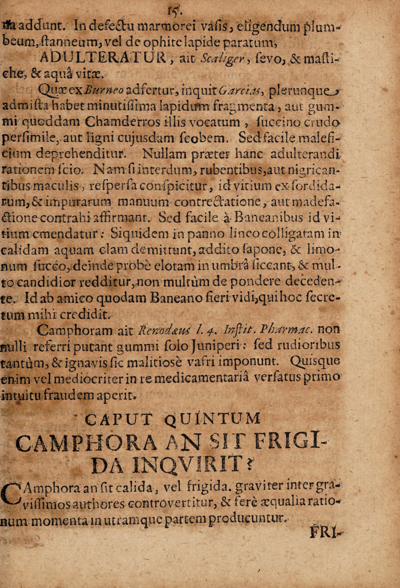 . . rf- ^addunt. In defeStu marmorei vafis, eligendum plum¬ beum,ilanneu m; vel de ophite lapide paratum, A blJ LTERAT U R, ait ScaUger, fevo; & mafli- che, Scaqua vitae.- Qux&xSttmeo adfertur, inquit Garcii^ plerunqueL* admifta habet minutiffima lapidtrm fragmenta, aut gum*>N mi quondam Chamderros illis vocatum , fuccino crudo perfimile, aut ligni cujusdam fcobem. Sed facile malefi¬ cium deprehenditur. Nullam praeter hanc adulterandi rationem fcio; Nam fi interdum, rubentibus,aut nigrican¬ tibus maculis, refoerfaconfpicitur, idyitium exfordida- r*um,& impurarum manuum contrectatione,-autmadefa- filone contrahi affirmant. Sed facile a* Ban canibus id vi¬ tium emendatur: Siquidem in panno lineo colligatam i it calidam aquam clam demittunt, addito fapo-ne, & limo- rnim fiticeo, deinde probe elotam in umbra ficeant, <k mul¬ to candidior redditur^ non mulrum de pondere deceden¬ te. Id ab amico quodam Baneano fieri vidbquihoc fecre- tum mihi credidit» Camphoram ait llemd&ut L 4. Inftit, Plrarmac. non nulli referri putant gumnu folo Juniperi : fed rudioribus tantum, & ignavis fic malitiose vafri imponunt. Quisque enim vel mediocriter in re medicamentaria verfatus primo intuitu fraudem aperit. CAPUT QUINTUM HORA AN srr FRIGI¬ DA 1NQVIK1T? Amphora an fit calida , vel frigida, graviter inter gra- viiTimosauthores controvertitur, & fere xqualia ratio- nxm momenta m utramque partem producuntur. FRt