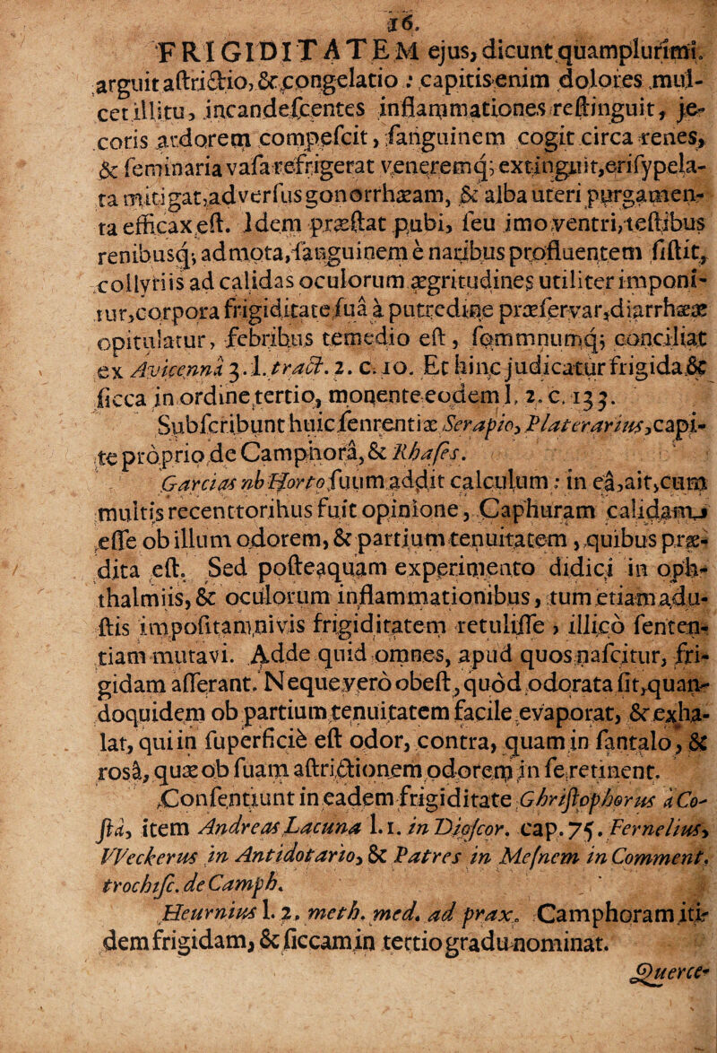 J6, FRIGIDITAXEM ejus,dicuntquampluriml arguit aftriftioj &eongelatio : capitisenim dolores mul¬ cet illitu, jacandefcentes inflammationes reJlinguit, je¬ coris ardoretn compefcit , fanguinem cogit circa cenes, & feminaria vafa refrigerat v;enqrem q;- ex^ingti i t,erify peU- ta mitigatjadverfusgonorrhieam, & alba uteri purgamen¬ ta efficax eft. Idem proflat pubi, feu imoyentri/tdlibus renibus^', admota,fanguioem e natibus ptpfluenteni fiftit^ collyriis ad calidas oculorum acritudines utiliter imponi'* tur,corpora frigiditate fua a putredine prsefer var*diar rteae opitulatur, febribus temedio eft, fqmmnumq; conciliat ex Amcennx 3.l.tract. 2. c.io. Et hiuc judicatur frigidare fleca in ordine tertio, moqente eodem I, 2. c, 135. Subfcribunt \\\\icknvenX.\xSerapzo> Piat eranus te proprio de Camphora, & Rhafes. Garcias nbUortofuum addit calculum; in ea,ait>ctim multis recenttorihus fuit opinione, Caphuram calidanxj e fle ob illum odorem, & partium tenuitatem, quibus pro¬ dita eft. Sed pofteaquam experimento didici in oph- thaimiis, & oculorum in^ammationibus, tumetiam^du- ftis inipofttanrnivis frigiditatem retulifle , illido fenten- tiam mutavi, ildde quid omnes, apud quosqafcjtur, fri¬ gidam afferant. Nequeyero obeft , quod odorata fiqquan- doquidem ob partium tenuitatem facile evaporat, Se exha¬ lat, qui in fuperficife eft odor, contra, quam in fantalo , & ros&, quse ob fuatn. aftriftionem pdoren) jn fejetinent. .Confentiunt in eadem frigiditate Ghriflop&rus dCo- ftd> item Andre as Lacuna 1.1. in Biofcor. cap, 75. Fernelius\ VVeckerm m Antidotarto* 8c Patres in Mefnem in Commenti, tirochiJc.deCamph. Heurnius 1.2, meth. med* ad praxB Camphoramitir demfrigidam, Scficcamin tectio gradu nominat.