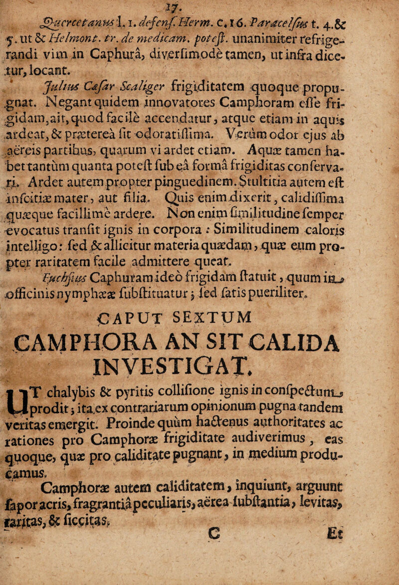 Ua|, ^ucrcetanm 1i. defeafHerm. c. r6. Paraceljm t. 4.& 5. ut & Helmont. /r. y<? medicam. /w/rj?. unanimiter refrige¬ randi vim in Caphura? diverfimode tamen, ut infra dice¬ tur, locant. - Julius Cdjar Scaliger frigiditatem quoque propu¬ gnat. Negant quidem innovatotes Camphoram efle fri¬ gidam, ait, quod fac ile accendatur , atque etiam in aquis ,ardeat, & pmerea fit odoratiffima. Verum odor ejus ab aereis partibus? quarum vi ardet etiam. Aqux tamen ha¬ bet tantum quanta poteft fub ea forma frigiditas conferva- ri. Ardet autem propter pinguedinem. Stultitia autem eft infcitiae mater, aut filia. Quia enim dixerit, calidiffima quaeque facillime ardere. Non enim fimilitudine femper evocatus tranfit ignis in corpora : Similitudinem caloris inteiligo: fed & allicitur materia quaedam ? quae eum pro¬ pter raritatem facile admittere queat. Euchjim Caphuram ideo frigid am (latuit, quum officinis nymphaeas fubftituatur \ ied fatis pueriliter, CAPUT SEXTUM CAMPRORA AN SIT CALIDA INVESTIGAT. *£'■; .. “ ' ' ' .... V *. * . UT chalybis & pyritis collifione ignis in confpe&unu, prodit j ita,ex contrariarum opinionum pugna tandem veritas emergit. Proinde quiwn ha&enus authoritates ac rationes pro Camphorae frigiditate audiverimus , eas quoque, qux pro caliditate pugnant, in medium produ¬ camus. . - Camphorae autem caliditatem, inquiunt, arguunt faporacris, fragrantiapcculiaris, aerealubftantia, levitas, iaritas,& ficsitas, _ ' : . C Et