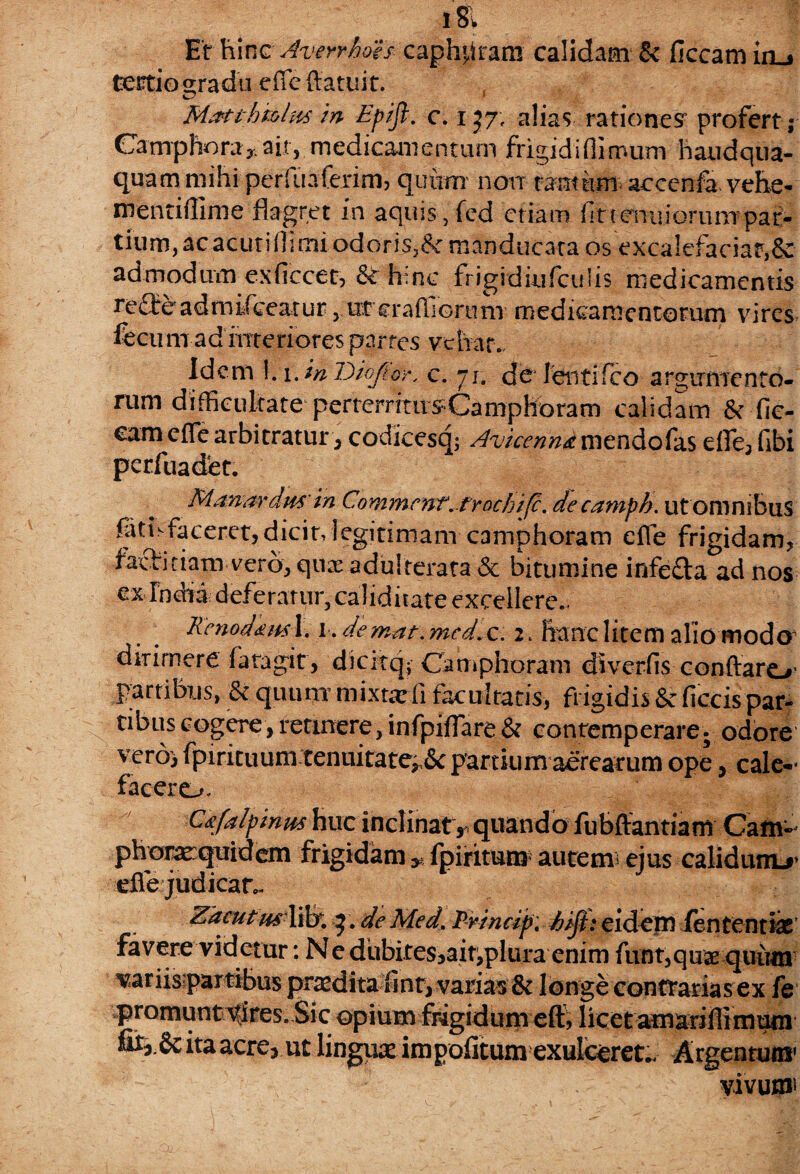 iSl Et hinc Averrhaes capmtram calidam & ficcam in_. tectiogradu clTc (latuit. Mafthmlm in Epift. c. 137, alias rationes’ profert; Canrphora* ait, medicamentum frigidifli'mum haudqna- quam mihi perfuafexim, quum non tantum acccnfa vehe- mentiffime flagret in aquis, fed etiam fit tenui orunrpaf- tium, ac acuti fli mi. odor is,& manducata os excalefaciar,& admodum exficcet, & hinc frigidkifculis medicamentis reflre admifceatur 3 ureraffiortinT medicamentorum vires fecum ad interiores parfes vehat. Idem 1.1. in D/ofioy, c. 71. de lentifco argumento- rum difficultate perterritusCamphoram calidam & fic- eam e fle arbitratur , codicesq; Avicenna mendo fas efle, fibi perfuadet. Manor drn' in Commcnt.fr ochi (c. decamph. ut omnibus fiitisfaceret,dicin legitimam camphoram efle frigidam, facficiam vero, qux adulterata & bitumine infe&a ad nos ex India deferatur, caliditate excellere.. Renodium 1.1. demat, mcd.c. 2. hanc litem alio modo dirimere fatagit, dicitq; Camphoram diverfis conflaro1 partibus, & quum mixtarii facultatis, frigidis & ficcis par¬ tibus cogere,retinere,infpiflare& contemperare; odore vero) fpirituum tenuitate, &partium aerearum ope, cale¬ facere^. C&falpinm huc inclinat r quando fubffantiam Cam- phorarquid em frigidam fp i ritum autem; ejus calidum.*’ efie judicatv Zacu tus litr. 5. de Med. Princip. hiji: eidem fen tentis favere videtur: Ne dubites5ait^plui*a enim funt3quae quum variisipartibus prodita finr, varias & longe contrarias ex fe promunt vires. Sic ©pium frigidum eft? licet am ari fli m um . & ita acre, ut lingux impolitum exulceret.. Argentum’ vivum*