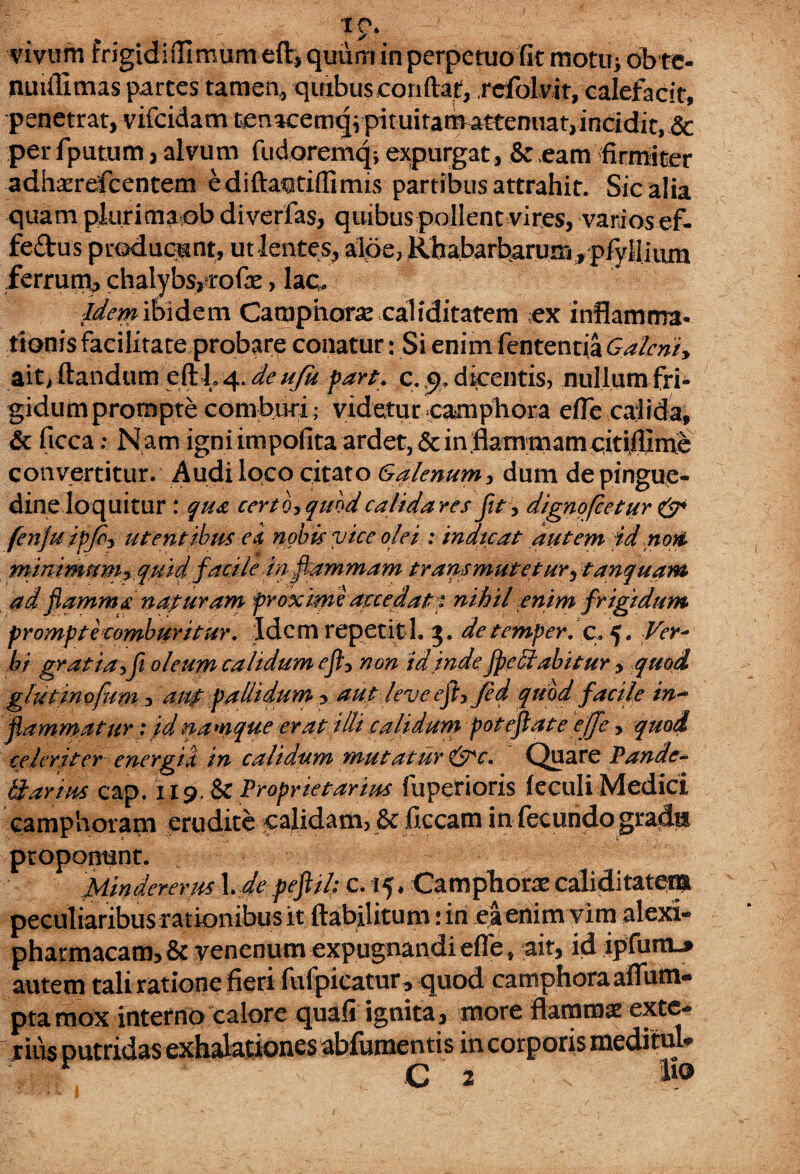 vivum Frigidi flimum eft, quum in perpetuo fit motu> ob te- nmfilmas partes tamen, quibus confiat, rcfolvit, calefacit, penetrat, vifcidam t3enacemqvpituitamattemiat,incidit,& per fputum, alvum fudoremq*, expurgat, & eam firmiter adhaerefcentem edifta^tiflimis partibus attrahit. Sic alia quam plurima ob diverfas, quibus pollent vires, varios ef- fe&us producunt, ut lentes, alpe, Rhabarbarum, plylliiun ferrum, chalybs,cofie, lac. Idem ibidem Camphorae caliditatem ex inflamma¬ tionis facilitate probare conatur: Si enim fententia Galerii> ait, flandum eftL4.de uju part. c. dicentis, nullum fri¬ gidum prompte comburi; videtur campbora efle calida, & ficca; Nam igni impolita ardet,6einflammamcitifllme convertitur. Audi loco citato Galenum, dum de pingue¬ dine loquitur : qua certo, quod calida res fit, dignofeetur & fenju ipjo, utentibus ei nobis vice olei : indicat autem id noti, minimum? quid facile in flammam transmutetur, tanquam ad flamma naturam proxime accedat 1 nihil enim frigidum prompte comburitur. Idem repetiti. 3. de temper, c, 5 • Ver* bi gmtiasf oleum calidum eft, non id inde fpeStabitur, quod glutinofum ? auf pallidum ^ aut leve efl, Jed quod facile in¬ flammatur : id namque erat illi calidum poteflate effe > quod celeriter energii in calidum mutatur &c. Quare Pande- karius cap. 119, & Proprietarius fuperioris feculi Medici camphoram erudite calidam3 & ficcam in fecundo grad& proponunt. Mindererus 1 , de peflil: c. 15 ♦ Camphorae caliditatem peculiaribus rationibus it ftabilitum :in ea enim vim alexi- pharmacam,& venenum expugnandi efle , ait, id ipfum-* autem tali ratione fieri fufpicatur , quod camphoraafium- pta mox interno calore quali ignita, more flammae exte- rius putridas exhalationes abfumentis in corporis medimU r C 2 lio