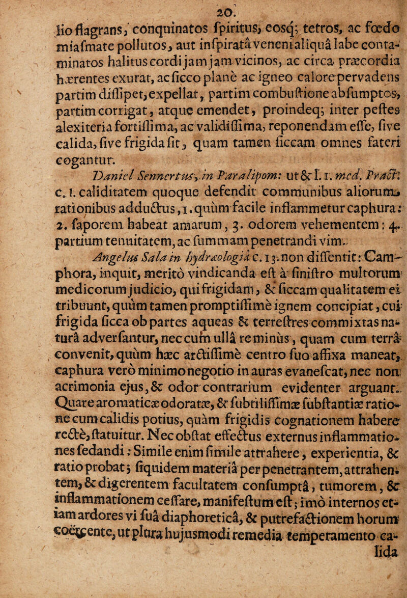 20. jio flagrans, conquinatos fpiritus, eosq; tetros, ac foedo miafmate pollutos, aut infpiratavenentaliqualabe conta¬ minatos halitiiscordi jam jaiu vicinos, ac circa praecordia hxrentes exurat, ac fieco plane ac igneo calore pervadens partim diffipet,expellat> partim combuftione abfumptos, partim corrigat, atque emendet, proindeq, inter peftes alexiteriafortiilima, acvalidiffima, reponendamefle? five calida, fi ve frigida fit., quam tamen ficcam omnes fateri cogantur. T) antei Senncrtutyin Paralipomt uf &!. i. mcd. Praeit cj. caliditatem quoque defendit communibus aliorum* rationibus adduflrus, i. quiintfacile inflammetur caphura.c 2. faporem habeat amarum, 3. odorem vehementem; 4.. partium tenuitatem, ac fummam penetrandi vim. Angelus Sala in hjdrdologm c. 13. non di ffentit: Cam^ phora, inquit, merito vindicanda eft a finiftro multorum medicorum judicio* qui frigidam, & ficcam qualitatem ei tribuunt, quum tamen promptiffime ignem concipiat, cui frigida ficcaob partes aqueas Sc terreflres commixtas na¬ tura adverfantur, nec cufn ulla re miniis, quam cum terra , convenit, quum haec ar&iffime centro fuo affixa maneat* caphura vero minimo negotio in auras evanefeat, nec noni acrimonia ejus,& odor contrarium evidenter arguant.. Quare aromatica: odorata?, & fubtilifflmse fubftantiae raticK ne cum calidis potius, quam frigidis cognationem habere reCte, ftatuitur. Necobftat effeCtus externus inflammatio¬ nes fedandi ; Simile enim fimile attrahere, experientia, & ratio probat 3 fiquidem materia per penetrantem, attrahem tem, & digerentem facultatem confumpti, tumorem, Sc inflammationem ceffare, manifeftum eft 5 imo internos et¬ iam ardores vi fua diaphoretica, & putrefactionem horum' coemente, ut plara hujusmodi remedia temperamento ca¬ lida